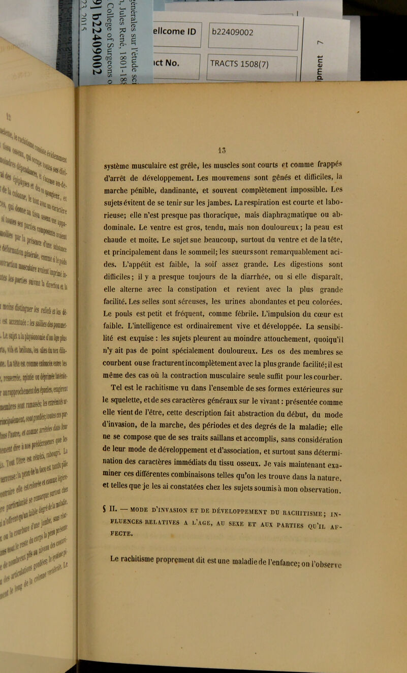 , l ellcome ID b22409002 ict No. TRACTS 1508(7) 4-* C <D C 1 1 C CL ris, v.ij ei \« ais du neî dila- iip. U lèle est comme ealoocèe entre les !. r^rrée, aplatie on déprinéelaitale- r lunpprocheinentdesépanles.ejagèreD1 13 système musculaire est grêle, les muscles sont courts et comme frappés d’arrêt de développement. Les mouvemens sont gênés et difficiles, la marche pénible, dandinante, et souvent complètement impossible. Les sujetsévitent de se tenir sur les jambes. Larespiration est courte et labo- rieuse; elle n’est presque pas thoracique, mais diaphragmatique ou ab- dominale. Le ventre est gros, tendu, mais non douloureux; la peau est chaude et moite. Le sujet sue beaucoup, surtout du ventre et de la tête, et principalement dans le sommeil; les sueurs sont remarquablement aci- des. L’appétit est faible, la soif assez grande. Les digestions sont difficiles ; il y a presque toujours de la diarrhée, ou si elle disparaît, elle alterne avec la constipation et revient avec la plus grande facilité. Les selles sont séreuses, les urines abondantes et peu colorées. Le pouls est petit et fréquent, comme fébrile. L’impulsion du cœur est faible. L’intelligence est ordinairement vive et développée. La sensibi- lité est exquise : les sujets pleurent au moindre attouchement, quoiqu’il n’y ait pas de point spécialement douloureux. Les os des membres se courbent ou se fracturentincomplètementavecla plus grande facilité; il est même des cas où la contraction musculaire seule suffit pour les courber. Tel est le rachitisme vu dans l’ensemble de ses formes extérieures sur le squelette, et de ses caractères généraux sur le vivant : présentée comme elle vient de l’être, cette description fait abstraction du début, du mode d’invasion, de la marche, des périodes et des degrés de la maladie; elle ne se compose que de ses traits saillans et accomplis, sans considération de leur mode de développement et d’association, et surtout sans détermi- nation des caractères immédiats du tissu osseux. Je vais maintenant exa- miner ces différentes combinaisons telles qu’on les trouve dans la nature, et telles que je les ai constatées chez les sujets soumis à mon observation. S II. — MODE D’INVASION ET DE DÉVELOPPEMENT DU RACHITISME ; IN- FLUENCES RELATIVES A L’AGE, AU SEXE ET AUX PARTIES QU’lL AF- FECTE. Le rachitisme proprement dit est une maladie de l’enfance; on l’observe