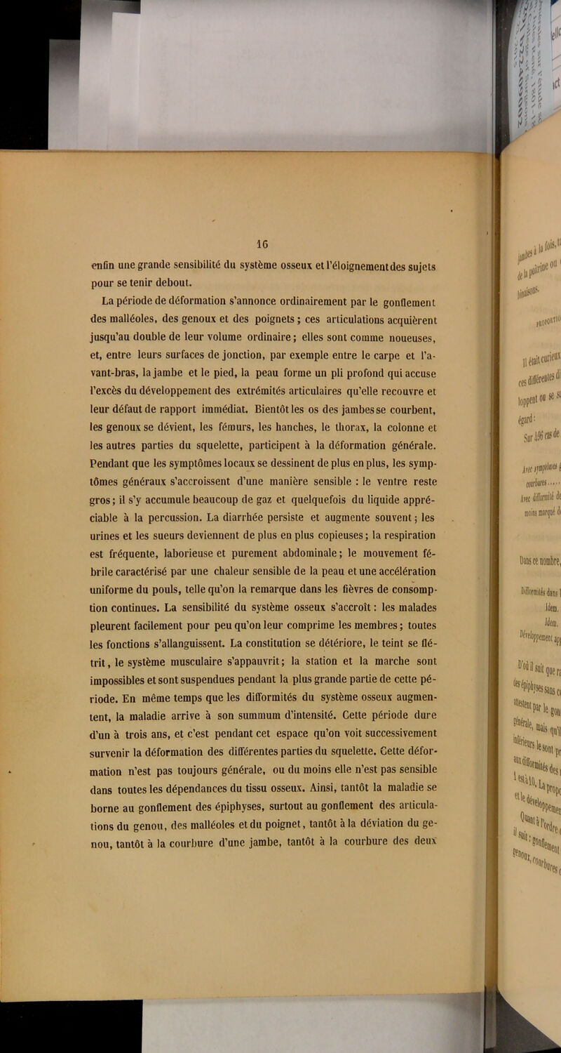 enfin une grande sensibilité du système osseux et l’éloignementdes sujets pour se tenir debout. La période de déformation s’annonce ordinairement par le gonflement des malléoles, des genoux et des poignets ; ces articulations acquièrent jusqu’au double de leur volume ordinaire; elles sont comme noueuses, et, entre leurs surfaces de jonction, par exemple entre le carpe et l’a- vant-bras, la jambe et le pied, la peau forme un pli profond qui accuse l’excès du développement des extrémités articulaires qu’elle recouvre et leur défaut de rapport immédiat. Bientôt les os des jambes se courbent, les genoux se dévient, les fémurs, les hanches, le thorax, la colonne et les autres parties du squelette, participent à la déformation générale. Pendant que les symptômes locaux se dessinent de plus en plus, les symp- tômes généraux s’accroissent d’une manière sensible : le ventre reste gros; il s’y accumule beaucoup de gaz et quelquefois du liquide appré- ciable à la percussion. La diarrhée persiste et augmente souvent ; les urines et les sueurs deviennent de plus en plus copieuses ; la respiration est fréquente, laborieuse et purement abdominale ; le mouvement fé- brile caractérisé par une chaleur sensible de la peau et une accélération uniforme du pouls, telle qu’on la remarque dans les fièvres de consomp- tion continues. La sensibilité du système osseux s’accroît : les malades pleurent facilement pour peu qu’on leur comprime les membres ; toutes les fonctions s’allanguissent. La constitution se détériore, le teint se flé- trit , le système musculaire s’appauvrit ; la station et la marche sont impossibles et sont suspendues pendant la plus grande partie de cette pé- riode. En même temps que les difformités du système osseux augmen- tent, la maladie arrive à son summum d’intensité. Celte période dure d’un à trois ans, et c’est pendant cet espace qu’on voit successivement survenir la déformation des différentes parties du squelette. Cette défor- mation n’est pas toujours générale, ou du moins elle n’est pas sensible dans toutes les dépendances du tissu osseux. Ainsi, tantôt la maladie se borne au gonflement des épiphyses, surtout au gonflement des articula- tions du genou, des malléoles et du poignet, tantôt à la déviation du ge- nou, tantôt à la courbure d’une jambe, tantôt à la courbure des deux