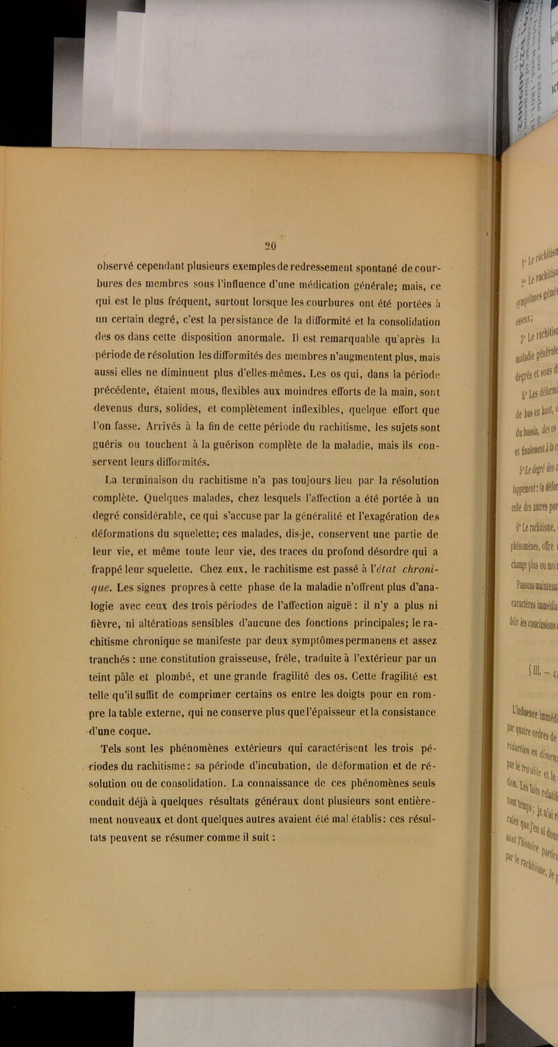 observé cependant plusieurs exemples de redressement spontané de cour- bures des membres sous l’influence d’une médication générale; mais, ce qui est le plus fréquent, surtout lorsque les courbures ont été portées à un certain degré, c’est la persistance de la difformité et la consolidation des os dans cette disposition anormale. Il est remarquable qu'après la période de résolution les difformités des membres n’augmentent plus, mais aussi elles ne diminuent plus d’elles-mêmes. Les os qui, dans la période précédente, étaient mous, flexibles aux moindres efforts de la main, sont devenus durs, solides, et complètement inflexibles, quelque effort que l’on fasse. Arrivés à la fin de cette période du rachitisme, les sujets sont guéris ou touchent à la guérison complète de la maladie, mais ils con- servent leurs difformités. La terminaison du rachitisme n’a pas toujours lieu par la résolution complète. Quelques malades, chez lesquels l’affection a été portée à un degré considérable, ce qui s’accuse par la généralité et l’exagération des déformations du squelette; ces malades, dis-je, conservent une partie de leur vie, et même toute leur vie, des traces du profond désordre qui a frappé leur squelette. Chez eux, le rachitisme est passé à l'état chroni- que. Les signes propres à cette phase de la maladie n’offrent plus d’ana- logie avec ceux des trois périodes de l’affection aiguë: il n’y a plus ni lièvre, ni altérations sensibles d’aucune des fonctions principales; le ra- chitisme chronique se manifeste par deux symptômespermanens et assez tranchés : une constitution graisseuse, frêle, traduite à l’extérieur par un teint pâle et plombé, et une grande fragilité des os. Cette fragilité est telle qu’il suffit de comprimer certains os entre les doigts pour en rom- pre la table externe, qui ne conserve plus que l’épaisseur et la consistance d’une coque. Tels sont les phénomènes extérieurs qui caractérisent les trois pé- riodes du rachitisme: sa période d’incubation, de déformation et de ré- solution ou de consolidation. La connaissance de ces phénomènes seuls conduit déjà à quelques résultats généraux dont plusieurs sont entière- ment nouveaux et dont quelques autres avaient été mal établis: ces résul- tats peuvent se résumer comme il suit :
