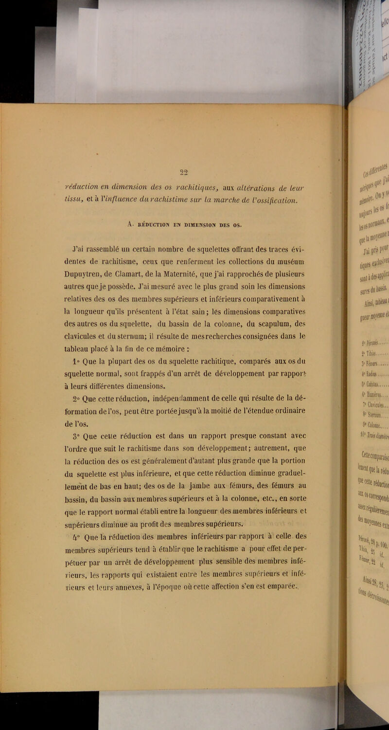 réduction en dimension des os rachitiques, aux altérations de leur tissu, et à l'influence durachistime sur la marche de l’ossification. A- RÉDUCTION EN DIMENSION DES OS. J’ai rassemblé un certain nombre de squelettes offrant des traces évi- dentes de rachitisme, ceux que renferment les collections du muséum Dupuytren, de Clamart, de la Maternité, que j'ai rapprochés de plusieurs autres que je possède. J’ai mesuré avec le plus grand soin les dimensions relatives des os des membres supérieurs et inférieurs comparativement à la longueur qu’ils présentent à l’état sain ; lés dimensions comparatives des autres os du squelette, du bassin de la colonne, du scapulum, des clavicules et du sternum; il résulte de mes recherches consignées dans le tableau placé à la fin de ce mémoire : 1» Que la plupart des os du squelette rachitique, comparés aux os du squelette normal, sont frappés d’un arrêt de développement par rapport à leurs différentes dimensions. 2° Que cette réduction, indépendamment de celle qui résulte de la dé- formation de l’os, peut être portée jusqu’à la moitié de l’étendue ordinaire de l’os. 3° Que celte réduction est dans un rapport presque constant avec l’ordre que suit le rachitisme dans son développement; autrement, que la réduction des os est généralement d’autant plus grande que la portion du squelette est plus inférieure, et que cette réduction diminue graduel- lement de bas en haut; des os de la jambe aux fémurs, des fémurs au bassin, du bassin aux membres supérieurs et à la colonne, etc., en sorte que le rapport normal établi entre la longueur des membres inférieurs et supérieurs diminue au profit des membres supérieurs. lx° Que la réduction des membres inférieurs par rapport à celle des membres supérieurs tend à établir que le rachitisme a pour effet de per- pétuer par un arrêt de développement plus sensible des membres infé- rieurs, les rapports qui existaient entre les membres supérieurs et infé- rieurs et leurs annexes, à l’époque où cette affection s’en est emparée..