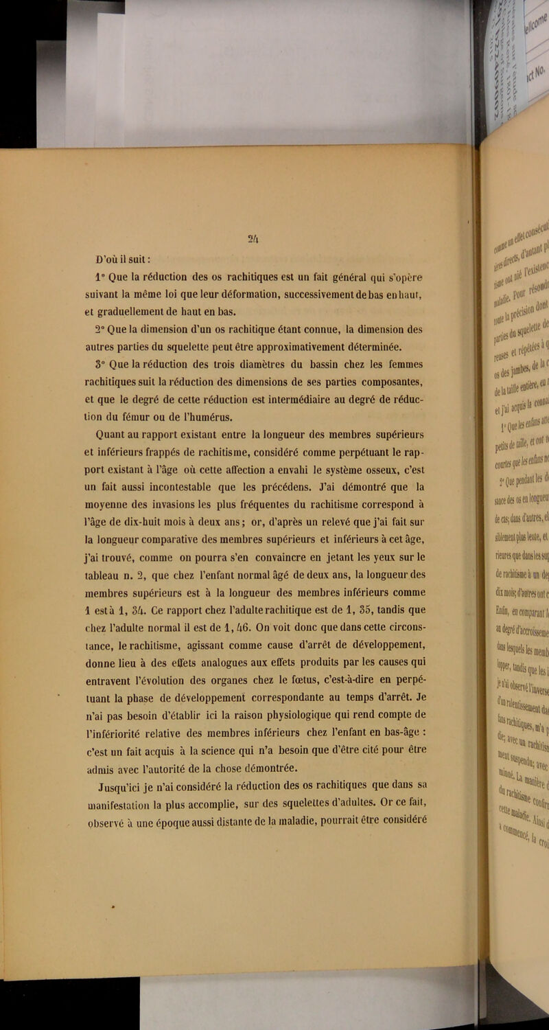 D’où il suit : 1° Que la réduction des os rachitiques est un fait général qui s’opère suivant la même loi que leur déformation, successivement de bas en haut, et graduellement de haut en bas. 2° Que la dimension d’un os rachitique étant connue, la dimension des autres parties du squelette peut être approximativement déterminée. 3° Que la réduction des trois diamètres du bassin chez les femmes rachitiques suit la réduction des dimensions de ses parties composantes, et que le degré de cette réduction est intermédiaire au degré de réduc- tion du fémur ou de l’humérus. Quant au rapport existant entre la longueur des membres supérieurs et inférieurs frappés de rachitisme, considéré comme perpétuant le rap- port existant à l’âge où cette affection a envahi le système osseux, c’est un fait aussi incontestable que les précédens. J’ai démontré que la moyenne des invasions les plus fréquentes du rachitisme correspond à l’âge de dix-huit mois à deux ans; or, d’après un relevé que j’ai fait sur la longueur comparative des membres supérieurs et inférieurs à cet âge, j’ai trouvé, comme on pourra s’en convaincre en jetant les yeux sur le tableau n. 2, que chez l’enfant normal âgé de deux ans, la longueur des membres supérieurs est à la longueur des membres inférieurs comme 1 esta 1, 34. Ce rapport chez l’adulte rachitique est de 1, 35, tandis que chez l’adulte normal il est de 1,46. On voit donc que dans cette circons- tance, le rachitisme, agissant comme cause d’arrêt de développement, donne lieu à des effets analogues aux effets produits par les causes qui entravent l’évolution des organes chez le fœtus, c’est-à-dire en perpé- tuant la phase de développement correspondante au temps d’arrêt. Je n’ai pas besoin d’établir ici la raison physiologique qui rend compte de l’infériorité relative des membres inférieurs chez l’enfant en bas-âge : c’est un fait acquis à la science qui n’a besoin que d’être cité pour être admis avec l’autorité de la chose démontrée. Jusqu’ici je n’ai considéré la réduction des os rachitiques que dans sa manifestation la plus accomplie, sur des squelettes d adultes. Or ce fait, observé à une époque aussi distante de la maladie, pourrait être considéré