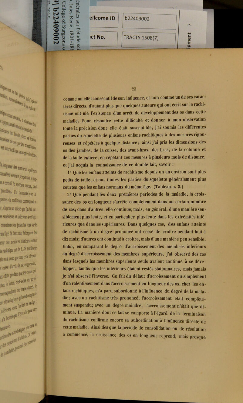 TRACTS 1508(7) I CL E c (U 25 comme un efl'el consécutif de son influence, et non comme un de sescaiac- tères directs, d’autant plus que quelques auteurs qui ont écrit sur le rachi- tisme ont nié l’existence d’un arrêt de développement des os dans cette maladie. Pour résoudre cette difficulté et donner à mon observation toute la précision dont elle était susceptible, j’ai soumis les différentes parties du squelette de plusieurs enfans rachitiques à des mesures rigou- reuses et répétées à quelque distance ; ainsi j’ai pris les dimensions des os des jambes, de la cuisse, des avant-bras, des bras, de la colonne et de la taille entière, en répétant ces mesures à plusieurs mois de distance, et j’ai acquis la connaissance de ce double fait, savoir : 1° Que les enfans atteints de rachitisme depuis un an environ sont plus petits de taille, et ont toutes les parties du squelette généralement plus courtes que les enfans normaux du même âge. (Tableau n. 3.) 2° Que pendant les deux premières périodes de la maladie, la crois- sance des os en longueur s’arrête complètement dans un certain nombre de cas; dans d’autres, elle continue;mais, en général, d’une manièresen- siblement plus lente, et en particulier plus lente dans les extrémités infé- rieures que dans les supérieures. Dans quelques cas, des enfans atteints de rachitisme à un degré prononcé ont cessé de croître pendant huit à dix mois; d’autres ont continué à croître, mais d’une manière peu sensible. Enfin, en comparant le degré d’accroissement des membres inférieurs au degré d’accroissement des membres supérieurs, j’ai observé des cas dans lesquels les membres supérieurs seuls avaient continué à se déve- lopper, tandis que les inférieurs étaient restés stationnaires, mais jamais je n’ai observé l’inverse. Ce fait du défaut d’acroissement ou simplement d’un ralentissement dans l’accroissement en longueur des os, chez les en- fans rachitiques, m’a paru subordonné à l’influence du degré de la mala- die; avec un rachitisme très prononcé, l’accroissement était complète- ment suspendu; avec un degré moindre, l’accroissement n’était que di- minué. La manière dont ce fait se comporte à l’égard de la terminaison du rachitisme confirme encore sa subordination à l’influence directe de celte maladie. Ainsi dès que la période de consolidation ou de résolution a commencé, la croissance des os en longueur reprend, mais presque
