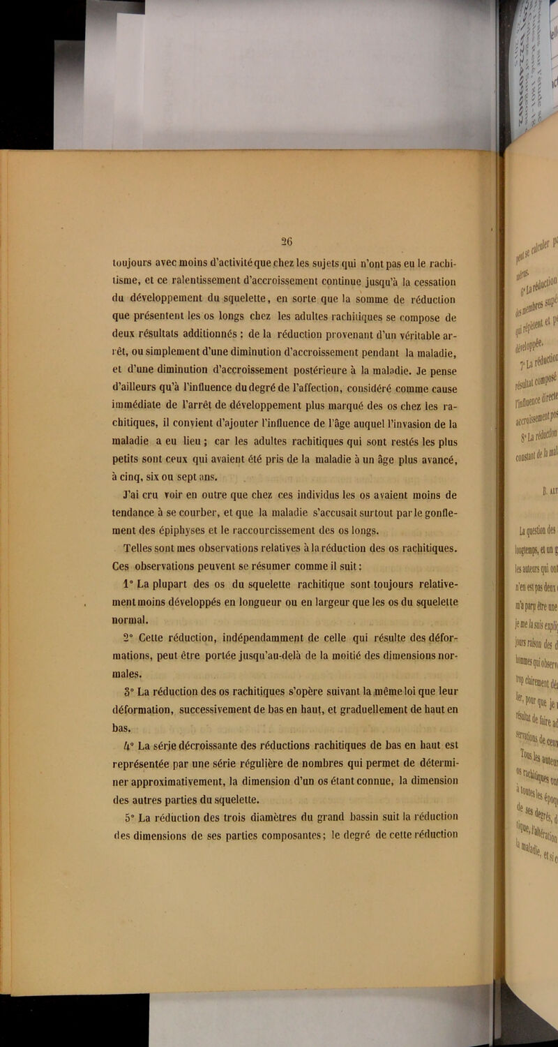 toujours avec moins d’activité que chez les sujets qui n’ont pas eu le rachi- tisme, et ce ralentissement d’accroissement continue jusqu’à la cessation du développement du squelette, en sorte que la somme de réduction que présentent les os longs chez les adultes rachitiques se compose de deux résultats additionnés : de la réduction provenant d’un véritable ar- rêt, ou simplement d’une diminution d’accroissement pendant la maladie, et d’une diminution d’accroissement postérieure à la maladie. Je pense d’ailleurs qu’à l’influence du degré de l’affection, considéré comme cause immédiate de l’arrêt de développement plus marqué des os chez les ra- chitiques, il convient d’ajouter l’influence de l’âge auquel l’invasion de la maladie a eu lieu ; car les adultes rachitiques qui sont restés les plus petits sont ceux qui avaient été pris de la maladie à un âge plus avancé, à cinq, six ou sept ans. J’ai cru voir en outre que chez ces individus les os avaient moins de tendance à se courber, et que la maladie s’accusait surtout parle gonfle- ment des épiphyses et le raccourcissement des os longs. Telles sont mes observations relatives à la réduction des os rachitiques. Ces observations peuvent se résumer comme il suit : 1° La plupart des os du squelette rachitique sont toujours relative- ment moins développés en longueur ou en largeur que les os du squelette normal. 2° Cette réduction, indépendamment de celle qui résulte des défor- mations, peut être portée jusqu’au-delà de la moitié des dimensions nor- males. 3° La réduction des os rachitiques s’opère suivant la même loi que leur déformation, successivement de bas en haut, et graduellement de haut en bas. 4° La série décroissante des réductions rachitiques de bas en haut est représentée par une série régulière de nombres qui permet de détermi- ner approximativement, la dimension d’un os étant connue, la dimension des autres parties du squelette. 5° La réduction des trois diamètres du grand bassin suit la réduction des dimensions de ses parties composantes; le degré de celte réduction