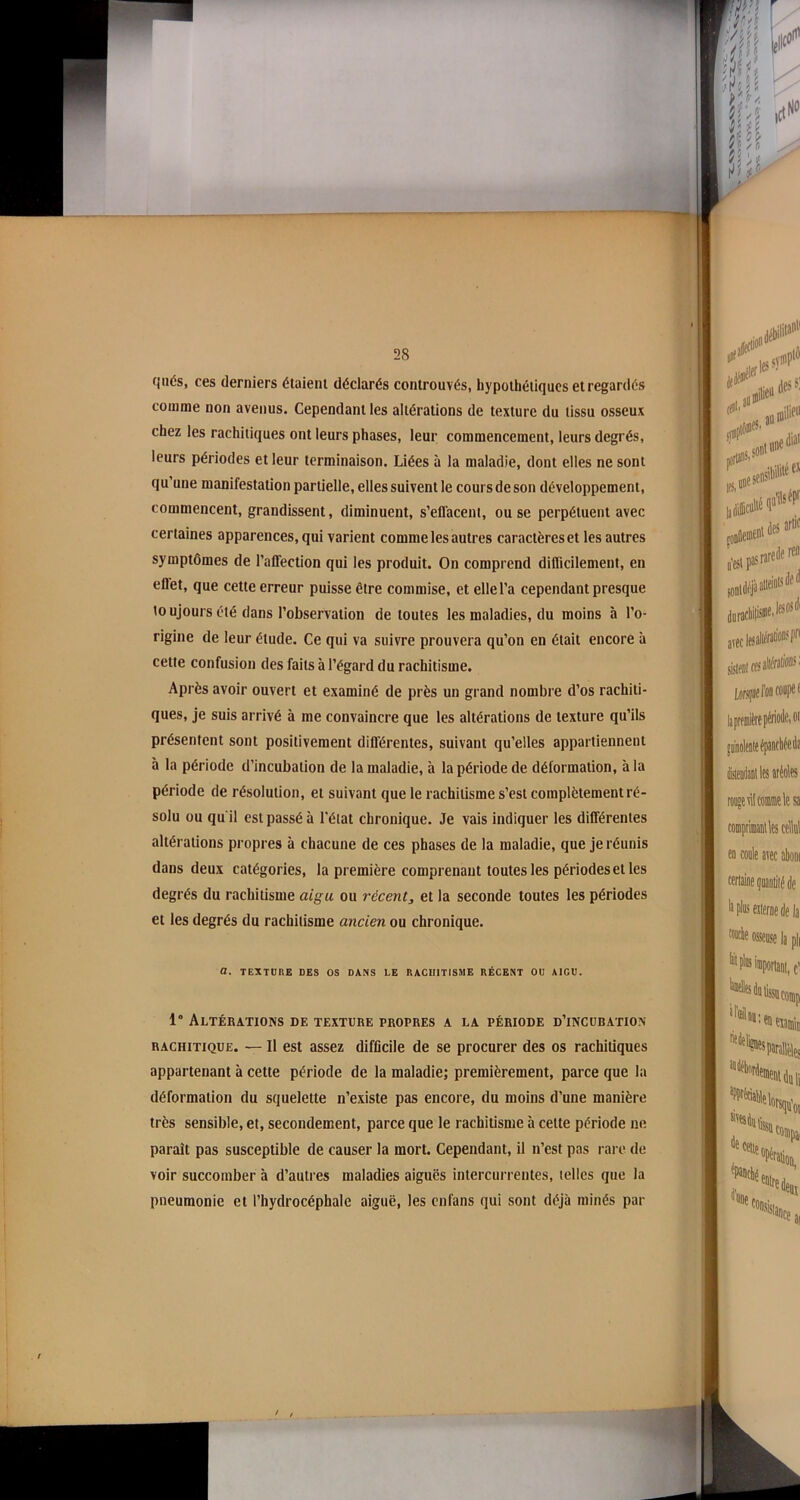 qiiés, ces derniers étaient déclarés controuvés, hypothétiques et regardés comme non avenus. Cependant les altérations de texture du tissu osseux chez les rachitiques ont leurs phases, leur commencement, leurs degrés, leurs périodes et leur terminaison. Liées à la maladie, dont elles ne sont qu’une manifestation partielle, elles suivent le cours de son développement, commencent, grandissent, diminuent, s’effacent, ou se perpétuent avec certaines apparences, qui varient comme les autres caractères et les autres symptômes de l’affection qui les produit. On comprend difficilement, en eflet, que cette erreur puisse être commise, et elle l’a cependant presque toujours été dans l’observation de toutes les maladies, du moins à l’o- rigine de leur étude. Ce qui va suivre prouvera qu’on en était encore à cette confusion des faits à l’égard du rachitisme. Après avoir ouvert et examiné de près un grand nombre d’os rachiti- ques, je suis arrivé à me convaincre que les altérations de texture qu’ils présentent sont positivement différentes, suivant qu’elles appartiennent à la période d’incubation de la maladie, à la période de déformation, à la période de résolution, et suivant que le rachitisme s’est complètement ré- solu ou qu'il est passé à l’état chronique. Je vais indiquer les différentes altérations propres à chacune de ces phases de la maladie, que je réunis dans deux catégories, la première comprenant toutes les périodes et les degrés du rachitisme aigu ou récentet la seconde toutes les périodes et les degrés du rachitisme ancien ou chronique. a. TEXTURE DES OS DANS LE RACHITISME RÉCENT OU AIGU. 1° Altérations de texture propres a la période d’incubation rachitique. — Il est assez difficile de se procurer des os rachitiques appartenant à cette période de la maladie; premièrement, parce que la déformation du squelette n’existe pas encore, du moins d’une manière très sensible, et, secondement, parce que le rachitisme à celte période ne parait pas susceptible de causer la mort. Cependant, il n’est pas rare de voir succomber à d’autres maladies aiguës intercurrentes, telles que la pneumonie et l’hydrocéphale aiguë, les cnfans qui sont déjà minés par