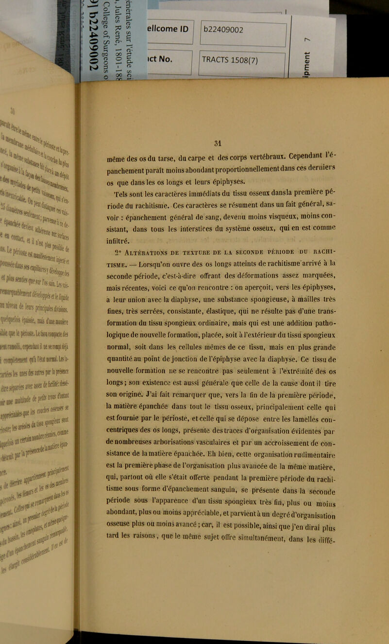 £- a in C CD- s o. fi C/5 O f» ' ellcome ID b22409002 ict No. TRACTS 1508(7) ***JSt|« H-ru,,;.. %îimlafc «S, î det m_.. ■ On % -o 'îiaaèif, '•«•«.«là ’ Parvenue 'rente rc«svais- *«de- «jectéet !■ Lestais- h an nitean i ■line i]ue le périoste. Le tisse compacte des lent ramolli, cependant il ne se rompt déjà 31 même des os du tarse, du carpe et des corps vertébraux. Cependant 1 é- panchement paraît moins abondant proportionnellement dans ces dernier s os que dans les os longs et leurs épiphyses. Tels sont les caractères immédiats du tissu osseux dansla première pé- riode du rachitisme. Ces caractères se résument dans un fait général, sa- voir : épanchement général de sang, devenu moins visqueux, moins con- sistant, dans tous les interstices du système osseux, qui en est comme infiltré. 2° Altérations de texture de la seconde période du rachi- tisme. — Lorsqu’on ouvre des os longs atteints de rachitisme arrivé à la seconde période, c’est-à-dire offrant des déformations assez marquées, mais récentes, voici ce qu’on rencontre : on aperçoit, vers les épiphyses, a leur union avec la diaphyse, une substance spongieuse, à mailles très fines, très serrées, consistante, élastique, qui ne résulte pas d’une trans- formation du tissu spongiéux ordinaire, mais qui est une addition patho- logique de nouvelle formation, placée, soit à l’extérieur du tissu spongieux normal, soit dans les cellules mêmes de ce tissu, mais en plus grande quantité au point de jonction de l’épiphyse avec la diaphyse. Ce tissu de nouvelle formation ne se rencontre pas seulement à l’extrémité des os longs; son existence est aussi générale que celle de la cause dont il tire son origine. J’ai fait remarquer que, vers la fin de la première période, la matière épanchée dans tout le tissu osseux, principalement celle qui est fournie par le périoste, et celle qui se dépose entre les lamelles con- centriques des os longs, présente des traces d’organisation évidentes par de nombreuses arborisations vasculaires et par un accroissement de con- sistance de la matière épanchée. Eh bien, cette organisation rudimentaire est la première phase de l’organisation plus avancée de la même matière, qui, partout où elle s’était offerte pendant la première période du rachi- tisme sous forme d’épanchement sanguin, se présente dans la seconde période sous l’apparence d’un tissu spongieux très fin, plus ou moins abondant, plus ou moins appréciable, et parvient à un degré d’organisation osseuse plus ou moins avancé ; car, il est possible, ainsi que j’en dirai plus tard les raisons, que le même sujet offre simultanément, dans les diffé-