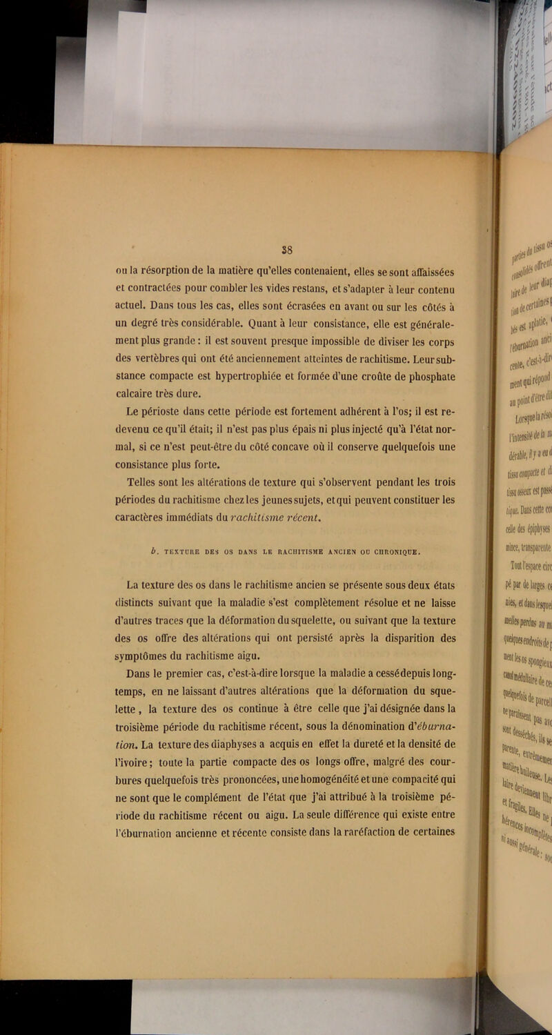 ou la résorption de la matière qu’elles contenaient, elles se sont affaissées et contractées pour combler les vides restans, et s’adapter à leur contenu actuel. Dans tous les cas, elles sont écrasées en avant ou sur les côtés à un degré très considérable. Quant à leur consistance, elle est générale- ment plus grande : il est souvent presque impossible de diviser les corps des vertèbres qui ont été anciennement atteintes de rachitisme. Leur sub- stance compacte est hypertrophiée et formée d’une croûte de phosphate calcaire très dure. Le périoste dans cette période est fortement adhérent à l’os; il est re- devenu ce qu’il était; il n’est pas plus épais ni plus injecté qu’à l’état nor- mal, si ce n’est peut-être du côté concave où il conserve quelquefois une consistance plus forte. Telles sont les altérations de texture qui s’observent pendant les trois périodes du rachitisme chez les jeunes sujets, etqui peuvent constituer les caractères immédiats du rachitisme récent. b. TEXTURE DES OS DANS LE RACHITISME ANCIEN OU CHRONIQUE. La texture des os dans le rachitisme ancien se présente sous deux états distincts suivant que la maladie s’est complètement résolue et ne laisse d’autres traces que la déformation du squelette, ou suivant que la texture des os offre des altérations qui ont persisté après la disparition des symptômes du rachitisme aigu. Dans le premier cas, c’est-à-dire lorsque la maladie a cessé depuis long- temps, en ne laissant d’autres altérations que la déformation du sque- lette , la texture des os continue à être celle que j’ai désignée dans la troisième période du rachitisme récent, sous la dénomination d'éburna- tion. La texture des diaphyses a acquis en effet la dureté et la densité de l’ivoire; toute la partie compacte des os longs offre, malgré des cour- bures quelquefois très prononcées, une homogénéité et une compacité qui ne sont que le complément de l’état que j’ai attribué à la troisième pé- riode du rachitisme récent ou aigu. La seule différence qui existe entre l’éburnation ancienne et récente consiste dans la raréfaction de certaines