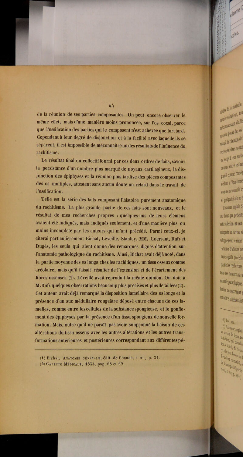 Uk (le la réunion de ses parties composantes. On peut encore observer le même effet, mais d’une manière moins prononcée, sur l’os coxal, parce que l’ossification des parties qui le composent n’est achevée que fort lard. Cependant à leur degré de disjonction et à la facilité avec laquelle ils se séparent, il est impossible de méconnaître un des résultats de l’influence du rachitisme. Le résultat final ou collectif fourni par ces deux ordres de faits, savoir: la persistance d’un nombre plus marqué de noyaux cartilagineux, la dis- jonction des épiphvses et la réunion plus tardive des pièces composantes des os multiples, attestent sans aucun doute un retard dans le travail de l’ossification. Telle est la série des faits composant l’histoire purement anatomique du rachitisme. La plus grande partie de ces faits sont nouveaux, et le résultat de mes recherches propres : quelques-uns de leurs élémens avaient été indiqués, mais indiqués seulement, et d’une manière plus ou moins incomplète par les auteurs qui m’ont précédé. Parmi ceux-ci, je citerai particulièrement Bichat, Léveillé, Stanley, MM. Guersant, Rufz et Dugès, les seuls qui aient donné des remarques dignes d’attention sur l’anatomie pathologique du rachitisme. Ainsi, Bichat avait déjà noté, dans la partie moyenne des os longs chez les rachitiques, un tissu osseux comme aréolaire, mais qu’il faisait résulter de l’extension et de l’écartement des fibres osseuses (1). Léveillé avait reproduit la même opinion. On doit à M.Rufz quelques observations beaucoup plus précises et plus détaillées (2). Cet auteur avait déjà remarqué la disposition lamellaire des os longs et la présence d’un suc médullaire rougeâtre déposé entre chacune de ces la- melles, comme entre les cellules de la substance spongieuse, et le gonfle- ment des épiphyses par la présence d’un tissu spongieux de nouvelle for- mation. Mais, outre qu’il ne paraît pas avoir soupçonné la liaison de ces altérations du tissu osseux avec les autres altérations et les autres trans- formations antérieures et postérieures correspondant aux différentes pé- (1) Bichat, Anatomie generale, édit, de Chaude, t. in , p. 31. (2) Gazette Médicale, 1854, pag. 68 et 69.