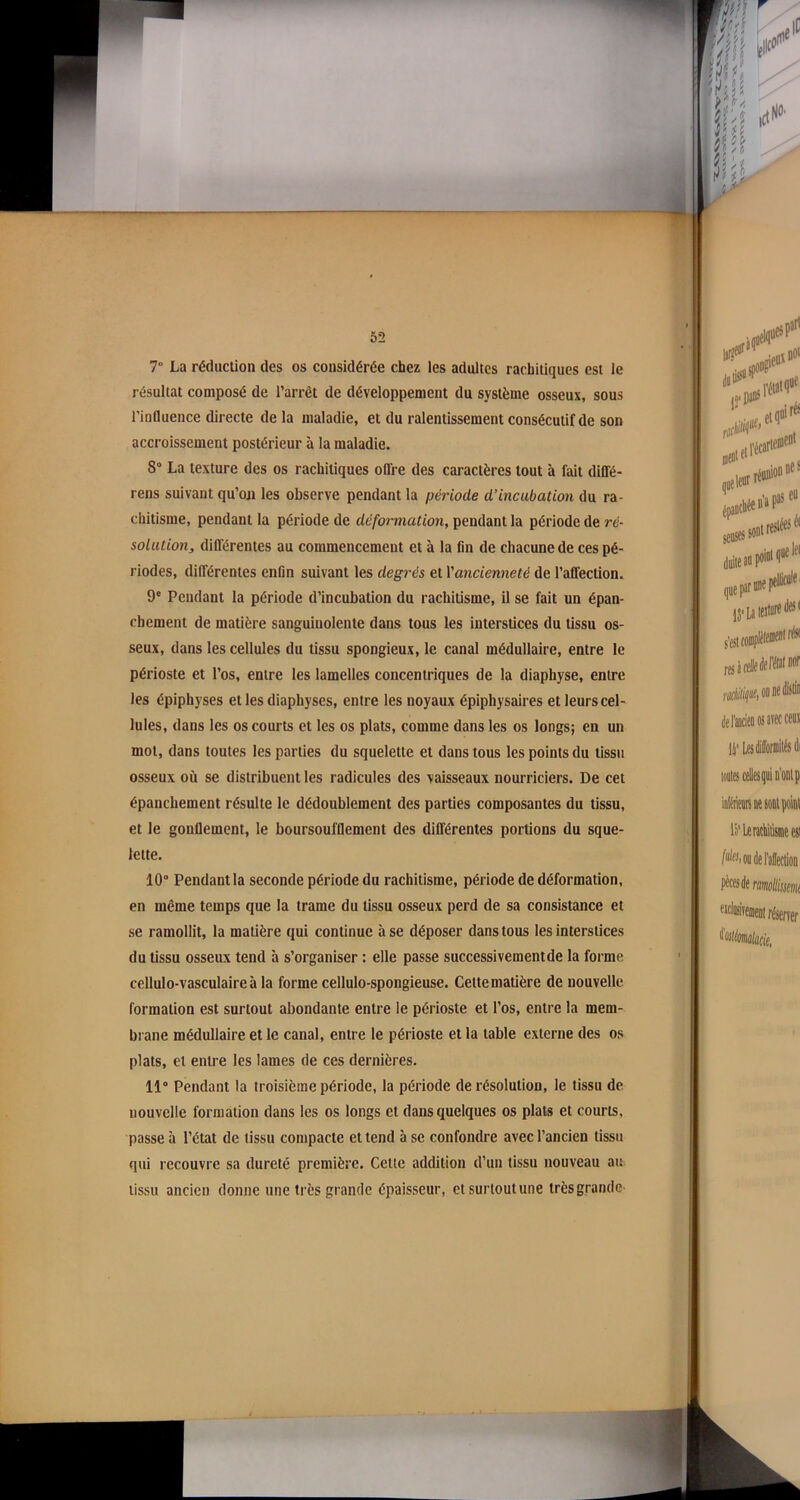 52 7° La réduction des os considérée chez les adultes rachitiques est le résultat composé de l’arrêt de développement du système osseux, sous l’influence directe de la maladie, et du ralentissement consécutif de son accroissement postérieur à la maladie. 8° La texture des os rachitiques offre des caractères tout à fait diffé- rens suivant qu’on les observe pendant la période d’incubation du ra- chitisme, pendant la période de déformation, pendant la période de ré- solution, différentes au commencement et à la fin de chacune de ces pé- riodes, différentes enfin suivant les degrés et Vancienneté de l’affection. 9e Pendant la période d’incubation du rachitisme, il se fait un épan- chement de matière sanguinolente dans tous les interstices du tissu os- seux, dans les cellules du tissu spongieux, le canal médullaire, entre le périoste et l’os, entre les lamelles concentriques de la diaphyse, entre les épiphvses et les diaphyses, entre les noyaux épiphysaires et leurs cel- lules, dans les os courts et les os plats, comme dans les os longs; en un mot, dans toutes les parties du squelette et dans tous les points du tissu osseux où se distribuent les radicules des vaisseaux nourriciers. De cet épanchement résulte le dédoublement des parties composantes du tissu, et le gonflement, le boursoufflement des différentes portions du sque- lette. 10° Pendant la seconde période du rachitisme, période de déformation, en même temps que la trame du tissu osseux perd de sa consistance et se ramollit, la matière qui continue à se déposer dans tous les interstices du tissu osseux tend à s’organiser : elle passe successivementde la forme cellulo-vasculaireà la forme cellulo-spongieuse. Celtematière de nouvelle formation est surtout abondante entre le périoste et l’os, entre la mem- brane médullaire et le canal, entre le périoste et la table externe des os plats, et entre les lames de ces dernières. 11° Pendant la troisième période, la période de résolution, le tissu de nouvelle formation dans les os longs et dans quelques os plats et courts, passe à l’état de tissu compacte et tend à se confondre avec l’ancien tissu qui recouvre sa dureté première. Cette addition d’un tissu nouveau au tissu ancien donne une très grande épaisseur, et surtout une trèsgrande’