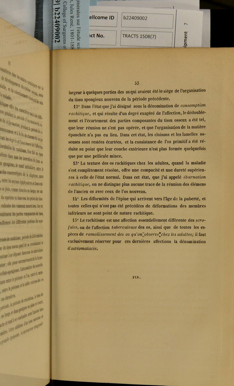 ellcome ID ict No. b22409002 TRACTS 1508(7) r-- c tu E CL s oi plits, cône teks oj longs; ta us ndicales des f aisKau uvncun. Be « des parties composantesdo lissn, luilement des différentes portions do sque- 53 largeur à quelques parties des os qui avaient été le siège de l’organisation du tissu spongieux nouveau de la période précédente. 12° Dans l’état que j’ai désigné sous la dénomination de consomption rachitique, et qui résulte d’un degré exagéré de l’affection, le dédouble- ment et l’écartement des parties composantes du tissu osseux a été tel, que leur réunion ne s’est pas opérée, et que l’organisation de la matière épanchée n’a pas eu lieu. Dans cet état, les cloisons et les lamelles os- seuses sont restées écartées, et la consistance de l’os primitif a été ré- duite au point que leur couche extérieure n’est plus formée quelquefois que par une pellicule mince. 13° La texture des os rachitiques chez les adultes, quand la maladie s’est complètement résolue, offre une compacité et une dureté supérieu- res à celle de l’état normal. Dans cet état, que j’ai appelé éburnation rachitique, on ne distingue plus aucune trace de la réunion des élémens de l’ancien os avec ceux de l’os nouveau. 14° Les difformités de l’épine qui arrivent vers l’âge de la puberté, et toutes celles qui n’ont pas été précédées de déformations des membres inférieurs ne sont point de nature rachitique. 15° Le rachitisme est une affection essentiellement différente desscro- fules, ou de l’affection tuberculeuse des os, ainsi que de toutes les es- pèces de ramollissement des os qu’onpbservechez les adultes; il faut exclusivement réserver pour ces dernières affections la dénomination d'ostéomalacie. FIN.