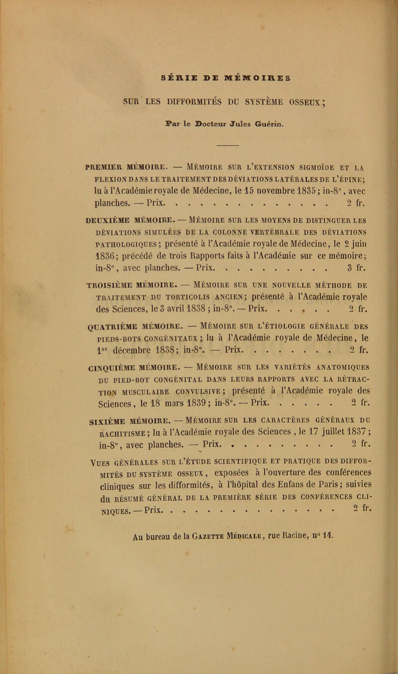 SÉRIE DE MÉMOIRES SUR LES DIFFORMITÉS DU SYSTÈME OSSEUX; Far le Docteur Jules Guérin. PREMIER MÉMOIRE. — MÉMOIRE SUR l’EXTENSION SIGMOÏDE ET LA FLEXION DANS LE TRAITEMENT DES DÉVIATIONS LATÉRALES DE l’ÉPINE; lu à l’Académie royale de Médecine, le 15 novembre 1835 ; in-8“, avec planches. — Prix 2 fr. DEUXIÈME MÉMOIRE. — MÉMOIRE SUR LES MOYENS DE DISTINGUER LES DÉVIATIONS SIMULÉES DE LA COLONNE VERTÉBRALE DES DÉVIATIONS PATHOLOGIQUES ; présenté à l’Académie royale de Médecine, le 2 juin 1836; précédé de trois Rapports faits à l’Académie sur ce mémoire; in-8°, avec planches. — Prix 3 fr. TROISIÈME MÉMOIRE. — MÉMOIRE SUR UNE NOUVELLE MÉTHODE DE TRAITEMENT DU TORTICOLIS ANCIEN; présenté à l’Académie royale des Sciences, le 3 avril 1838 ; in-8“. — Prix 2 fr. QUATRIÈME MÉMOIRE. — MÉMOIRE SUR L’ÉTIOLOGIE GÉNÉRALE DES PIEDS-BOTS CONGÉNITAUX ; lu à l’Académie royale de Médecine, le 1 décembre 1838; in-8“. — Prix 2 fr. CINQUIÈME MÉMOIRE. — MÉMOIRE SUR LES VARIÉTÉS ANATOMIQUES DU PIED-BOT CONGÉNITAL DANS LEURS RAPPORTS AVEC LA RÉTRAC- TION MUSCULAIRE CONVULSIVE ; présenté à l’Académie royale des Sciences, le 18 mars 1839 ; in-8°. — Prix 2 fr. SIXIÈME MÉMOIRE. — MÉMOIRE SUR LES CARACTÈRES GÉNÉRAUX DU RACHITISME ; lu à l’Académie royale des Sciences , le 17 juillet 1837 ; in-8°, avec planches. — Prix 2 fr. Vues générales sur l’étude scientifique et pratique des diffor- mités DU système osseux , exposées à l’ouverture des conférences cliniques sur les difformités, à l’hôpital des Enfans de Paris; suivies du RÉSUMÉ GÉNÉRAL DE LA PREMIÈRE SÉRIE DES CONFÉRENCES CLI- NIQUES.— Prix 2 fr. Au bureau de la Gazette Médicale, rue Racine, n“ 14.