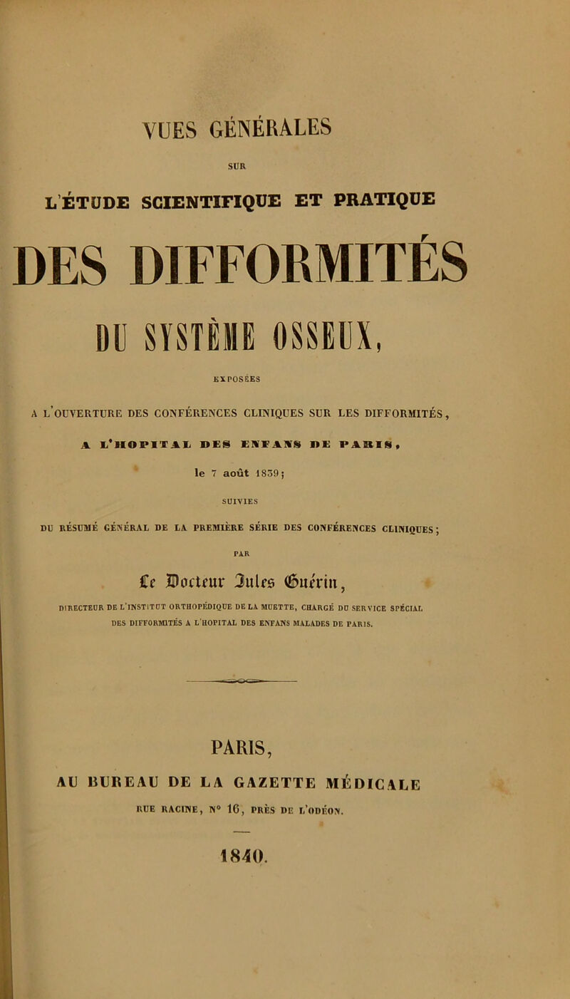 SUR L’ÉTUDE SCIENTiriQUE ET PRATIQUE DES DIFFORMITÉS ou SÏST8MB OSSEUX, EXPOSÉES A l’ouverture des conférences cliniques sur les difformités, A. li’lIOPITAI/ DES EMEAIVSI DE PARIS, le 7 août 1859; SUIVIES DU RÉSUMÉ GÉIVÉRAL DE LA PREMIERE SÉRIE DES CONFÉRENCES CLINIQUES; PXR Ce Docteur Jules (^uériu, DIKECTEOR DE L’INSTITÜT ORTHOPÉDIQUE DE LA MUETTE, CHARGÉ DD SERVICE SPÉCIAL DES DIFFORMITÉS A L HOPITAL DES E^FÂI<S MALADES DE PARIS. PARIS, AU BUREAU DE LA GAZETTE MÉDICALE RUE RACINE, N® 16, PRÈS DE l’ODÉON. 1840.