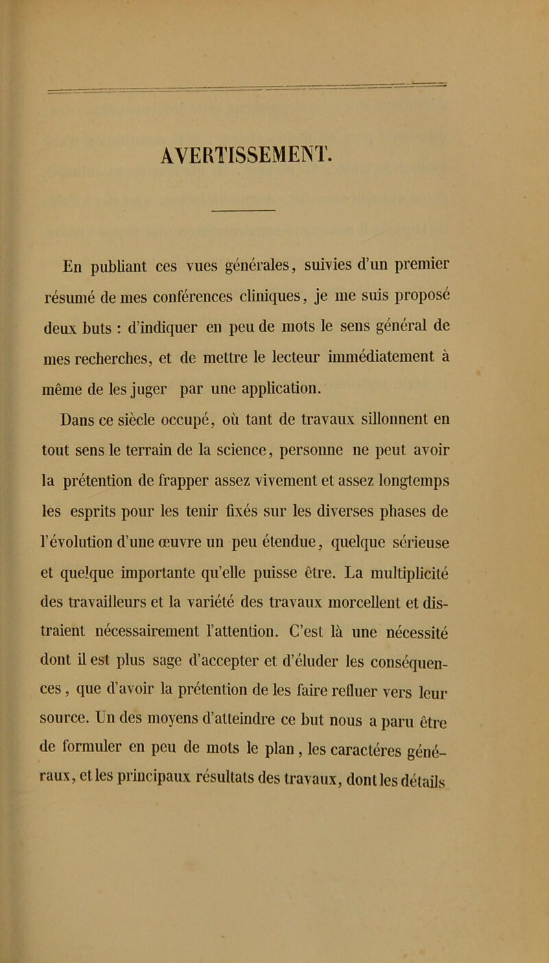 AVERTISSEMENT. En publiant ces vues générales, suivies d’un premier résumé de mes conférences cliniques, je me suis proposé deux buts : d’indiquer eu peu de mots le sens général de mes recherches, et de mettre le lecteur immédiatement à même de les juger par une application. Dans ce siècle occupé, où tant de travaux sillonnent en tout sens le terrain de la science, personne ne peut avoir la prétention de frapper assez vivement et assez longtemps les esprits pour les tenir fixés sur les diverses phases de révolution d’une œuvre un peu étendue, quelque sérieuse et quelque importante qu’elle puisse être. La multiplicité des travailleurs et la variété des travaux morcellent et dis- traient nécessairement l’attention. C’est là une nécessité dont il est plus sage d’accepter et d’éluder les conséquen- ces , que d’avoir la prétention de les faire refluer vers leur source. Un des moyens d’atteindre ce but nous a paru être de formuler en peu de mots le plan, les caractères géné- raux, et les principaux résultats des travaux, dont les détails