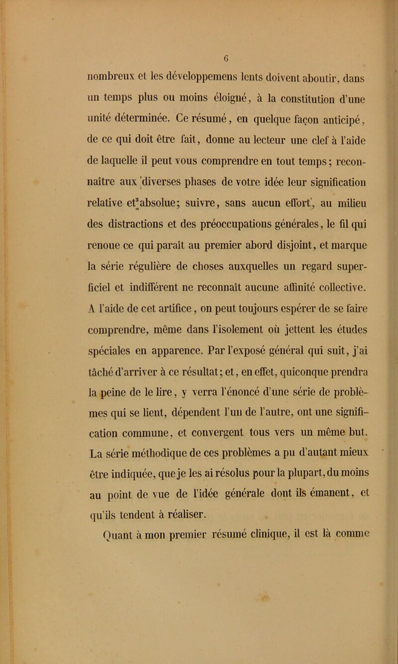 nombreux el les développemens lents doivent aboutir, dans un temps plus ou moins éloigné, à la constitution d’une unité déterminée. Ce résumé, en quelque façon anticipé, de ce qui doit être fait, donne au lecteur une clef à l’aide de laquelle il peut vous comprendre en tout temps ; recon- naître aux diverses phases de votre idée leur signification relative et’absolue; suivre, sans aucun eflbrt', au milieu des distractions et des préoccupations générales, le fil qui renoue ce qui paraît au premier abord disjoint, et marque la série régulière de choses auxquelles un regard super- ficiel et indiflerent ne reconnaît aucune aflinité collective. A l’aide de cet artifice, on peut toujours espérer de se famé comprendre, même dans l’isolement où jettent les études spéciales en apparence. Par l’exposé général qui suit, j’ai tâché d’arriver à ce résultat; et, en effet, quiconque prendra la peine de le lire, y verra l’énoncé d’une série de problè- mes qui se lient, dépendent l’un de l’autre, ont une signifi- cation commune, et convergent tous vers un même but. La série méthodique de ces problèmes a pu d’autant mieux être indiquée, que je les ai résolus pour la plupart, du moins au point de vue de l’idée générale dont ils émanent, et qu’ils tendent à réaliser. Quant à mon premier résumé clinique, il est là comme