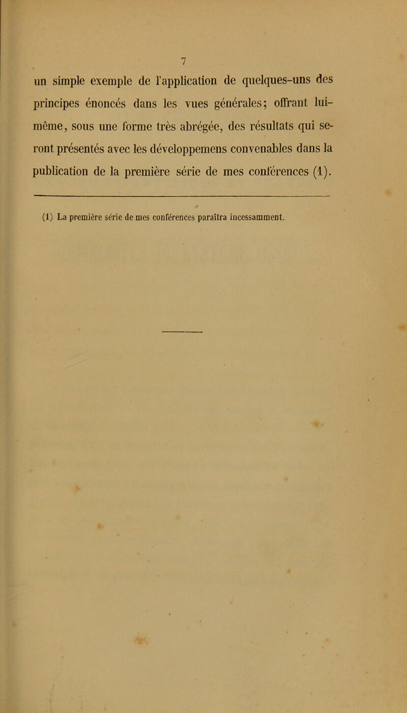 un simple exemple de l’application de quelques-uns des principes énoncés dans les vues générales; offrant lui- même, sous une forme très abrégée, des résultats qui se- ront présentés avec les développemens convenables dans la publication de la première série de mes conférences (1). (1) La première série de mes conférences paraîtra incessamment.