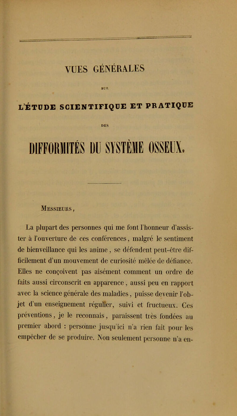 SUR l’étude scientifique et pratique DES Messieurs, La plupart des personnes qui me font riionneur d’assis- ter à l’ouverture de ces conférences, malgré le sentiment de bienveillance qui les anime, se défendent peut-être dil- ficilement d’un mouvement de curiosité mêlée de défiance. Elles ne conçoivent pas aisément comment un ordre de faits aussi circonscrit en apparence, aussi peu en rapport avec la science générale des maladies, puisse devenir l’ob- jet d’un enseignement régulier, suivi et fructueux. Ces préventions, je le reconnais, paraissent très fondées au premier abord : personne jusqu’ici n’a rien fait pour les empêcher de se produire. Non seulement personne n’a en-