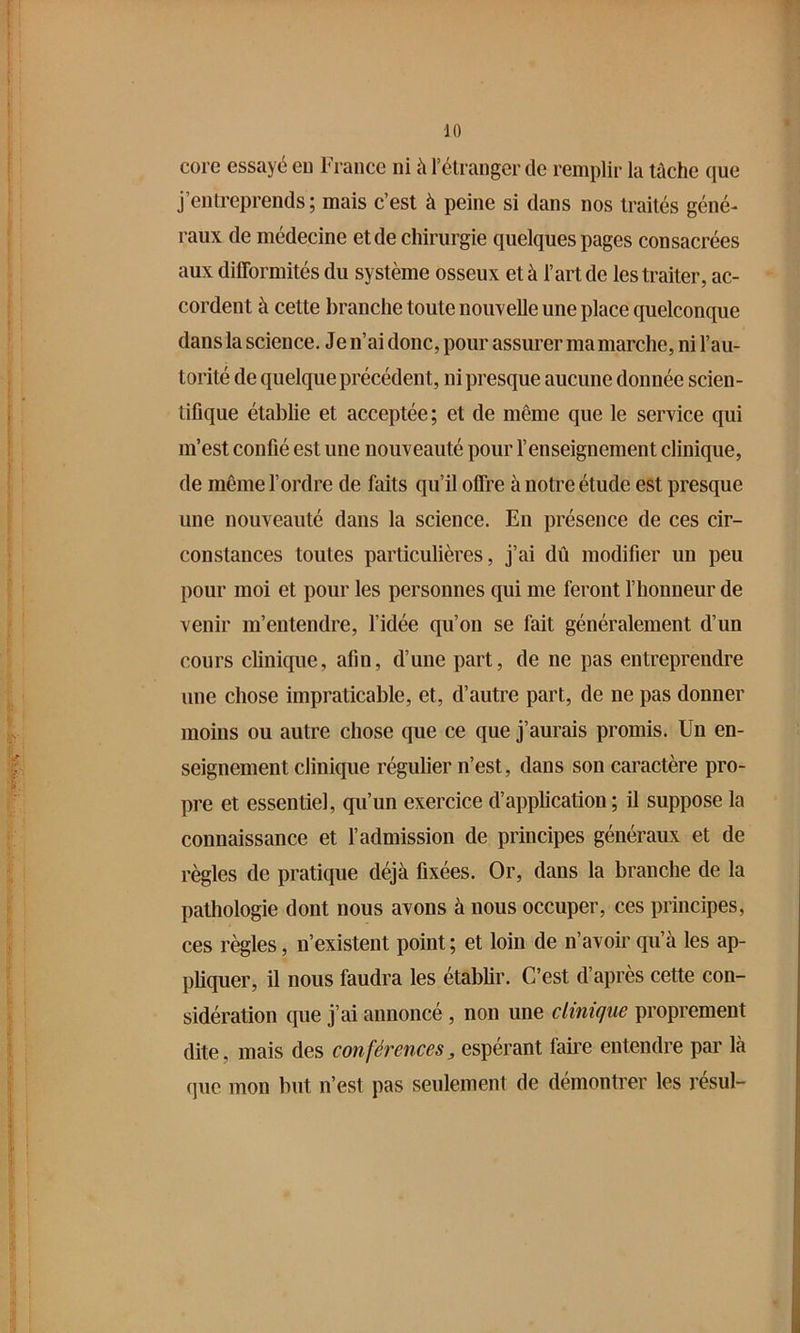 core essayé en Fi ance ni à l’élranger de remplir la tâche que j’entreprends; mais c’est à peine si dans nos traités géné- raux de médecine et de chirurgie quelques pages consacrées aux difformités du système osseux et à l’art de les traiter, ac- cordent à cette branche toute nouvelle une place quelconque dans la science. Je n’ai donc, pour assurer ma marche, ni l’au- torité de quelque précédent, ni presque aucune donnée scien- tifique établie et acceptée; et de même que le service qui m’est confié est une nouveauté pour l’enseignement clinique, de même l’ordre de faits qu’il offre à notre étude est presque une nouveauté dans la science. En présence de ces cir- constances toutes particulières, j’ai dû modifier un peu pour moi et pour les personnes qui me feront l’honneur de venir m’entendre, l’idée qu’on se fait généralement d’un cours clinique, afin, d’une part, de ne pas entreprendre une chose impraticable, et, d’autre part, de ne pas donner moins ou autre chose que ce que j’aurais promis. Un en- seignement clinique régulier n’est, dans son caractère pro- pre et essentiel, qu’un exercice d’application ; il suppose la connaissance et l’admission de principes généraux et de règles de pratique déjà fixées. Or, dans la branche de la pathologie dont nous avons à nous occuper, ces principes, ces règles, n’existent point ; et loin de n’avoir qu’à les ap- pliquer, il nous faudra les établir. C’est d’après cette con- sidération que j’ai annoncé , non une clinique proprement dite, mais des conférences^ espérant faire entendre par là (pie mon but n’est pas seulement de démontrer les résul-