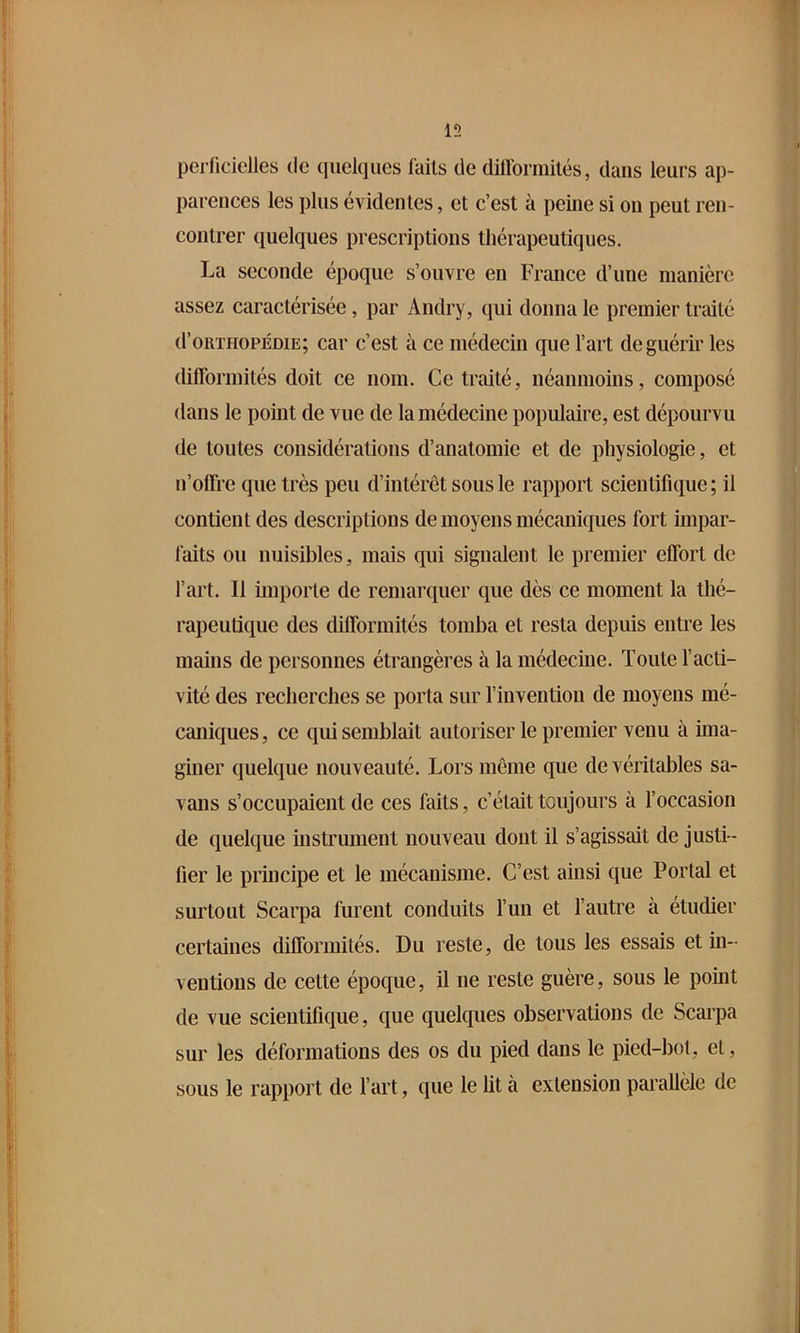 15 perficielles de quelques laits de diiromiilés, dans leurs ap- parences les plus évidentes, et c’est à peine si on peut ren- contrer quelques prescriptions thérapeutiques. La seconde époque s’ouvre en France d’une manière assez caractérisée, par Andry, qui donna le premier traité d’oRTHOPÉDiE; car c’est à ce médecin que l’art de guérir les diflbrmités doit ce nom. Ce traité, néanmoins, composé dans le point de vue de la médecine populaire, est dépourvu de toutes considérations d’anatomie et de physiologie, et n’offre que très peu d’intérêt sous le rapport scientifique ; il contient des descriptions de moyens mécaniques fort impar- faits ou nuisibles, mais qui signalent le premier effort de l’art. Il importe de remarquer que dès ce moment la thé- rapeutique des difformités tomba et resta depuis entre les mains de personnes étrangères à la médecine. Toute l’acti- vité des recherches se porta sur l’invention de moyens mé- caniques, ce qui semblait autoriser le premier venu à ima- giner quelque nouveauté. Lors meme que de véritables sa- vans s’occupaient de ces faits, c’était toujours à l’occasion de quelque instrument nouveau dont il s’agissait de justi- fier le principe et le mécanisme. C’est ainsi que Portai et surtout Scarpa furent conduits l’uii et l’autre à étudier certaines difformités. Du reste, de tous les essais et in- ventions de cette époque, il ne reste guère, sous le point de vue scientifique, que quelques observations de Scai'pa sur les déformations des os du pied dans le pied-bot, et, sous le rapport de l’art, que le lit à extension parallèle de