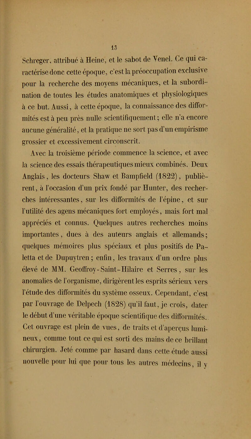 Sclneger, attribué à Heine, et le sabot de Yenel. Ce qui ca- ractérise donc cette époque, c’est la préoccupation exclusive pour la recherche des moyens mécaniques, et la subordi- nation de toutes les études anatomiques et physiologiques à ce but. Aussi, à cette époque, la connaissance des diffor- mités est à peu près nulle scientifiquement; elle n’a encore aucune généralité, et la pratique ne sort pas d’un empirisme grossier et excessivement circonscrit. Avec la troisième période commence la science, et avec la science des essais thérapeutiques mieux combinés. Deux Anglais, les docteurs Shaw et Bampfield (1822), publiè- rent, à l’occasion d’un prix fondé par Hunter, des recher- ches intéressantes, sur les difformités de l’épine, et sur l’utilité des agens mécaniques fort employés, mais fort mal appréciés et connus. Quelques autres recherches moins importantes, dues à des auteurs anglais et allemands ; quelques mémoires plus spéciaux et plus positifs de Pa- letta et de Dupuytren ; enfin, les travaux d’un ordre plus élevé de MM. Geoffroy-Saint-Hilaire et Serres, sur les anomalies de forganisme, dirigèrent les esprits sérieux vers l’étude des difformités du système osseux. Cependant, c’est par l’ouvrage de Delpech (1828) qu’il faut, je crois, dater le début d’une véritable époque scientifique des difformités. Cet ouvrage est plein de vues, de traits et d’aperçus hiiiii- neux, comme tout ce qui est sorti des mains de ce biülant chirurgien. Jeté comme par hasard dans cette étude aussi nouvelle pour lui que pour tous les autres médecins, il y