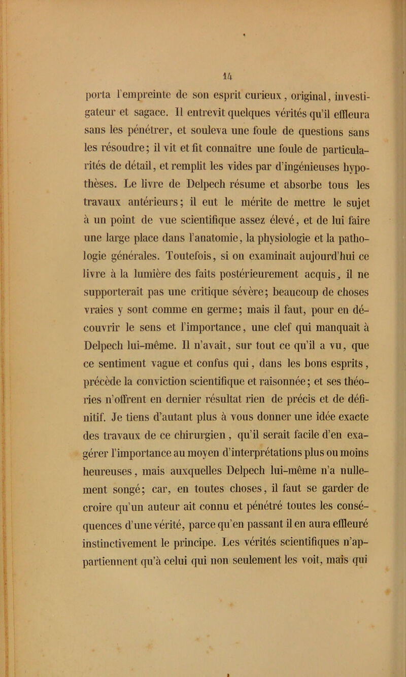 porta rejTipreinle de son esprit curieux, original, investi- gateur et sagace. 11 entrevit quelques vérités qu’il effleura sans les pénétrer, et souleva une foule de questions sans les résoudre ; il vit et fit connaître une foule de particula- rités de détail, et remplit les vides par d’ingénieuses hypo- thèses. Le livre de Delpech résume et absorbe tous les travaux antérieurs; il eut le mérite de mettre le sujet à un point de vue scientifique assez élevé, et de lui faire une large place dans l’anatomie, la physiologie et la patho- logie générales. Toutefois, si on examinait aujourd’hui ce livre à la lumière des faits postérieurement acquis^ il ne supporterait pas une critique sévère; beaucoup de choses vraies y sont comme en germe; mais il faut, pour en dé- couvrir le sens et l’importance, une clef qui manquait à Delpech lui-même. 11 n’avait, sur tout ce qu’il a vu, que ce sentiment vague et confus qui, dans les bons esprits, précède la conviction scientifique et raisonnée ; et ses théo- ries n’offrent en dernier résultat rien de précis et de défi- nitif. Je tiens d’autant plus à vous donner une idée exacte des travaux de ce chirurgien, qu’il serait facile d’en exa- gérer l’importance au moyen d’interprétations plus ou moins heureuses, mais auxquelles Delpech lui-même n’a nulle- ment songé; car, en toutes choses, il faut se garder de croire qu’un auteur ait connu et pénétré toutes les consé- quences d’une vérité, parce qu’en passant il en aura effleuré instinctivement le principe. Les vérités scientifiques n’ap- partiennent qu’à celui qui non seulement les voit, mais qui