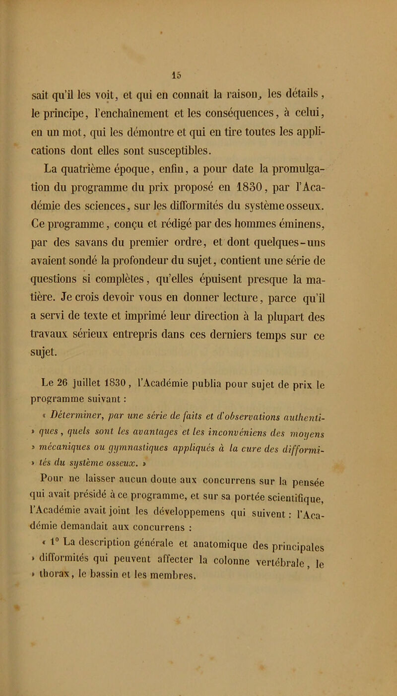 sait qu’il les voit, et qui en connaît la raison^ les détails, le principe, renchaînement et les conséquences, à celui, en un mot, qui les démontre et qui en tire toutes les appli- cations dont elles sont susceptibles. La quatrième époque, enfin, a pour date la promulga- tion du programme du prix proposé en 1830, par l’Aca- démie des sciences, sur les diflbrmités du système osseux. Ce programme, conçu et rédigé par des hommes éminens, par des savans du premier ordre, et dont quelques-uns avaient sondé la profondeur du sujet, contient une série de questions si complètes, qu’elles épuisent presque la ma- tière. Je crois devoir vous en donner lecture, parce qu’il a servi de texte et imprimé leur direction à la plupart des travaux sérieux entrepris dans ces derniers temps sur ce sujet. Le 26 juillet 1830, l’Académie publia pour sujet de prix le programme suivant : I Déterminer, par une série de faits et d'observations autlienti- > ques, quels sont les avantages et les inconvéniens des moijens s mécaniques ou gymnastiques appliqués à la cure des difformi- > tés du système osseux. » Pour ne laisser aucun doute aux concurrens sur la pensée qui avait présidé à ce programme, et sur sa portée scientifique, l’Académie avait joint les développemens qui suivent : l’Aca- démie demandait aux concurrens ; « 1° La description générale et anatomique des principales . difformités qui peuvent affecter la colonne vertébrale, le » thorax, le bassin et les membres.