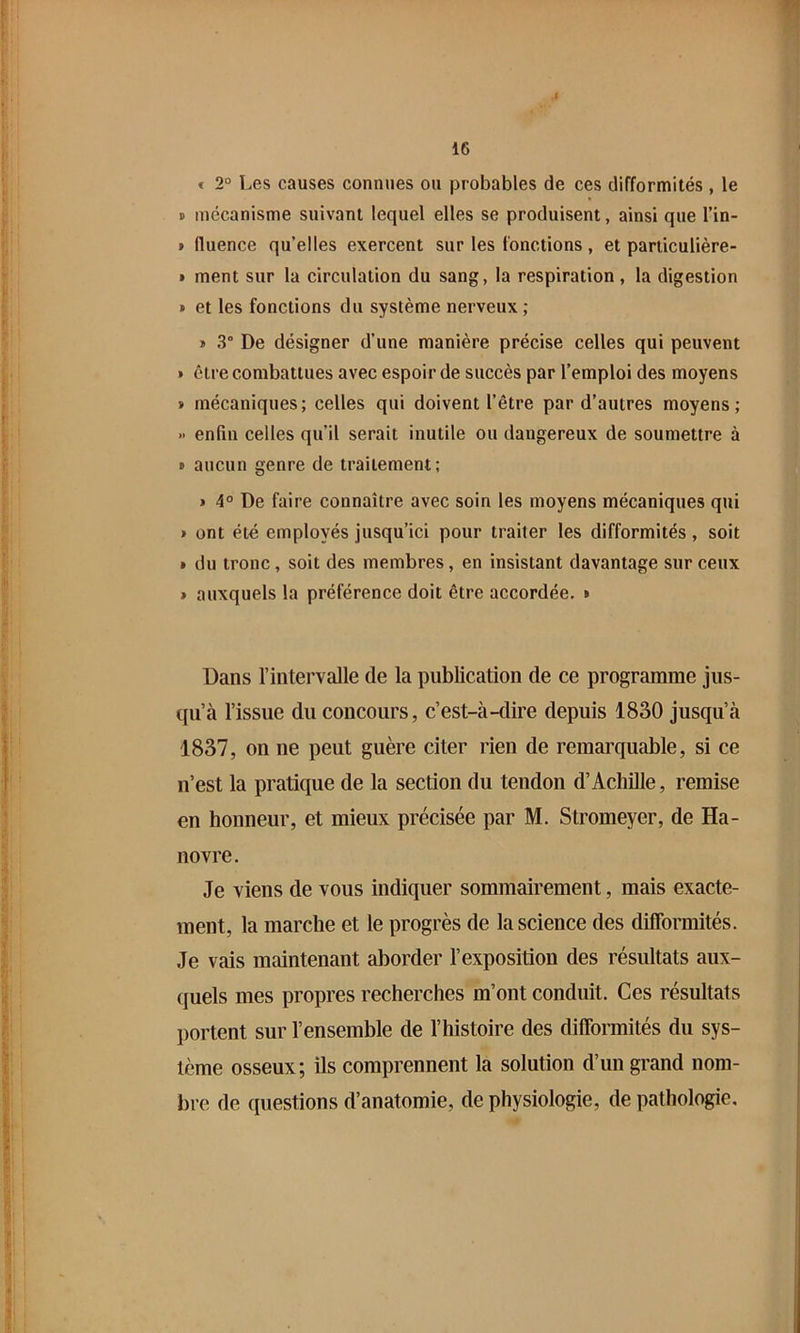 f 16 < 2° Les causes connues ou probables de ces difformités , le B mécanisme suivant lequel elles se produisent, ainsi que l’in- » fluence qu’elles exercent sur les fonctions, et particulière- B ment sur la circulation du sang, la respiration, la digestion B et les fonctions du système nerveux ; » 3° De désigner d’une manière précise celles qui peuvent » être combattues avec espoir de succès par l’emploi des moyens B mécaniques; celles qui doivent l’être par d’autres moyens; » enfin celles qu’il serait inutile ou dangereux de soumettre à B aucun genre de traitement; » 4° De faire connaître avec soin les moyens mécaniques qui > ont été employés jusqu’ici pour traiter les difformités, soit I du tronc, soit des membres, en insistant davantage sur ceux » auxquels la préférence doit être accordée. » Dans l’intervalle de la publication de ce programme jus- qu’à l’issue du concours, c’est-à-dire depuis 1830 jusqu’à 1837, on ne peut guère citer rien de remarquable, si ce n’est la pratique de la section du tendon d’Achille, remise en honneur, et mieux précisée par M. Stromeyer, de Ha- novre. Je viens de vous indiquer sommairement, mais exacte- ment, la marche et le progrès de la science des difformités. Je vais maintenant aborder l’exposition des résultats aux- quels mes propres recherches m’ont conduit. Ces résultats ])ortent sur l’ensemble de l’histoire des difformités du sys- tème osseux; ils comprennent la solution d’un grand nom- bre de questions d’anatomie, de physiologie, de pathologie.