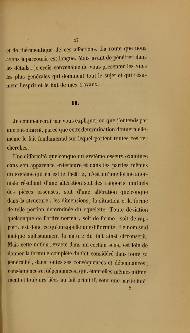 et de tliérapcutkiue de ces anections. La roule que nous avons à parcourir est longue. Mais avant de pénétrer dans les détails, je crois convenable de vous présenter les vues les plus générales qui dominent tout le sujet et qui résu- ment l’esprit et le but de mes travaux. II. Je commencerai par vous expliquer ce que j’entends par une DIFFORMITÉ, parco que cette détermination donnera elle- même le fait fondamental sur lequel portent toutes ces re- cherches. Une difformité quelconque du système osseux examinée dans son apparence extérieure et dans les parties mêmes du système qui en est le théâtre, n’est qu’une forme anor- male résultant d’une altération soit des rapports mutuels des pièces osseuses, soit d’une altération quelconque dans la structure, les dimensions, la situation et la foraie de telle poition déterminée du squelette. Toute déviation quelconque de l’ordre normal, soit de forme, soit de rap- port, est donc ce qu’on appelle unediffoimité. Le nom seul indique sufTisamment la nature du fait ainsi circonscrit. Mais cette notion, exacte dans un certain sens, est loin de donner la formule complète du fait considéré dans toute sa généralité, dans toutes ses conséquences et dépendances ; conséquences et dépendances, qui, étant elles-mêmes intime- ment et toujours liées au fait primitif, sont une partie inté- 2
