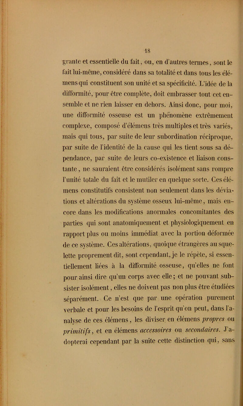 graille et essentielle du fait, ou, en d’autres tonnes, sont le fait lui-même, considéré dans sa totalité et dans tous les élé- mensqui constituent son unité et sa spécificité. L’idée de la difformité, pour être complète, doit embrasser tout cet en- semble et ne rien laisser en dehors. Ainsi donc, pour moi, une difformité osseuse est un phénomène extrêmement complexe, composé d’élémens très multiples et très variés, mais qui tous, par suite de leur subordination réciproque, par suite de l’identité de la cause qui les tient sous sa dé- pendance, par suite de leurs co-existence et liaison cons- tante , ne sauraient être considérés isolément sans rompre l’unité totale du fait et le mutiler en quelque sorte. Ces élé- mens constitutifs consistent non seulement dans les dévia- tions et altérations du système osseux lui-même, mais en- core dans les modifications anormales concomitantes des parties qui sont anatomiquement et physiologiquement en rapport plus ou moins immédiat avec la portion déformée de ce système. Ces altérations, quoique étrangères au sque- lette proprement dit, sont cependant, je le répète, si essen- tiellement liées à la difformité osseuse, qu’elles ne font pour ainsi dire qu’un corps avec elle ; et ne pouvant sub- sister isolément, elles ne doivent pas non plus être étudiées séparément. Ce n’est que par une opération purement verbale et pour les besoins de l’esprit qu’on peut, dans l’a- nalyse de ces élémens, les diviser en élémens propres ou primitifs, et en élémens accessoires ou secondaires. J’a- dopterai cependant par la suite cette distinction qui, sans
