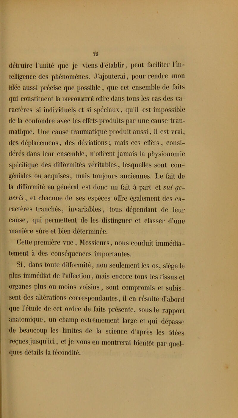ikHmire l’iiiiilé que je viens d’élablir, peut faciliter l’in- lelligence des phénomènes^ d’ajoulerai, pour rendre mon klée aussi précise que possible, que cet ensemble de faits qui constituent la difformité offre dans tous les cas des ca- ractères si individuels et si spéciaux, qu’il est impossible de la confondre avec les effets produits par une cause trau- matique. Une cause traumatique produit aussi, il est vrai, des déplacemeiis, des déviations; mais ces effets, consi- dérés dans leur ensemble, n’offrent jamais la physionomie spécifique des difformités véritables, lesquelles sont con- géniales ou acquises, mais toujours anciennes. Le fait de la difformité en général est donc un fait à part et sut ge- neris, et chacune de ses espèces offre également des ca- ractères tranchés, invariables, tous dépendant de leur cause, qui pennettent de les distinguer et classer d’une manière sûre et bien déterminée. Cette première vue, Messieurs, nous conduit immédia- tement à des conséquences miportantes. Si, dans toute difformité, non seulement les os, siège le plus immédiat de l’affection, mais encore tous les tissus et organes plus ou moins voisins, sont compromis et subis- sent des altérations correspondantes, il en résulte d’abord que l’étude de cet ordre de faits présente, sous le rapport anatomique, un champ extrêmement large et qui dépasse de beaucoup les limites de la science d’après les idées reçues jusqu’ici, et je vous en montrerai bientôt par quel- ques détails la fécondité.