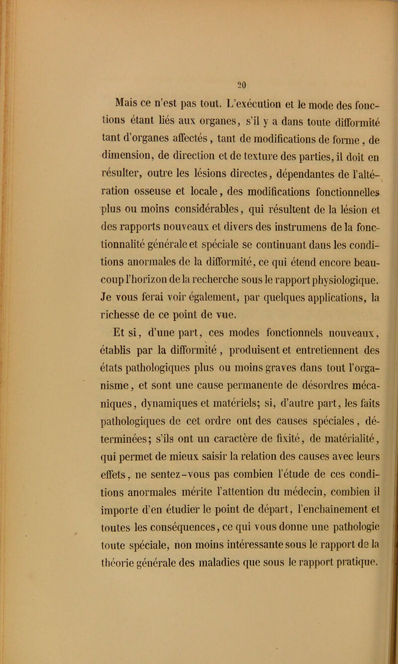 Mais ce n’est pas tout. L’exécution et le mode des fonc- tions étant liés aux organes, s’il y a dans toute difformité tant d’organes affectés, tant de modifications de fonne, de dimension, de direction et de texture des parties, il doit en résulter, outi’e les lésions directes, dépendantes de l’alté- ration osseuse et locale, des modifications fonctionnelles plus ou moins considérables, qui résultent de la lésion et des rapports nouveaux et divers des instrumens de la fonc- tionnalité générale et spéciale se continuant dans les condi- tions anormales de la difformité, ce qui étend encore beau- coup l’horizon de la recherche sous le rapport physiologique. Je vous ferai voir également, par quelques applications, la richesse de ce point de vue. Et si, d’une part, ces modes fonctionnels nouveaux, établis par la difformité, produisent et entretiennent des états pathologiques plus ou moins graves dans tout l’orga- nisme , et sont une cause permanente de désordres méca- niques, dynamiques et matériels; si, d’autre part, les faits pathologiques de cet ordre ont des causes spéciales, dé- terminées ; s’ils ont un caractère de fixité, de matérialité, qui permet de mieux saisir la relation des causes avec leurs effets, ne sentez-vous pas combien l’étude de ces condi- tions anormales mérite l’attention du médecin, combien il importe d’en étudier le point de départ, l’enchaînement et toutes les conséquences, ce qui vous donne une pathologie toute spéciale, non moins intéressante sous le rapport de la théorie générale des maladies que sous le rapport pratique.