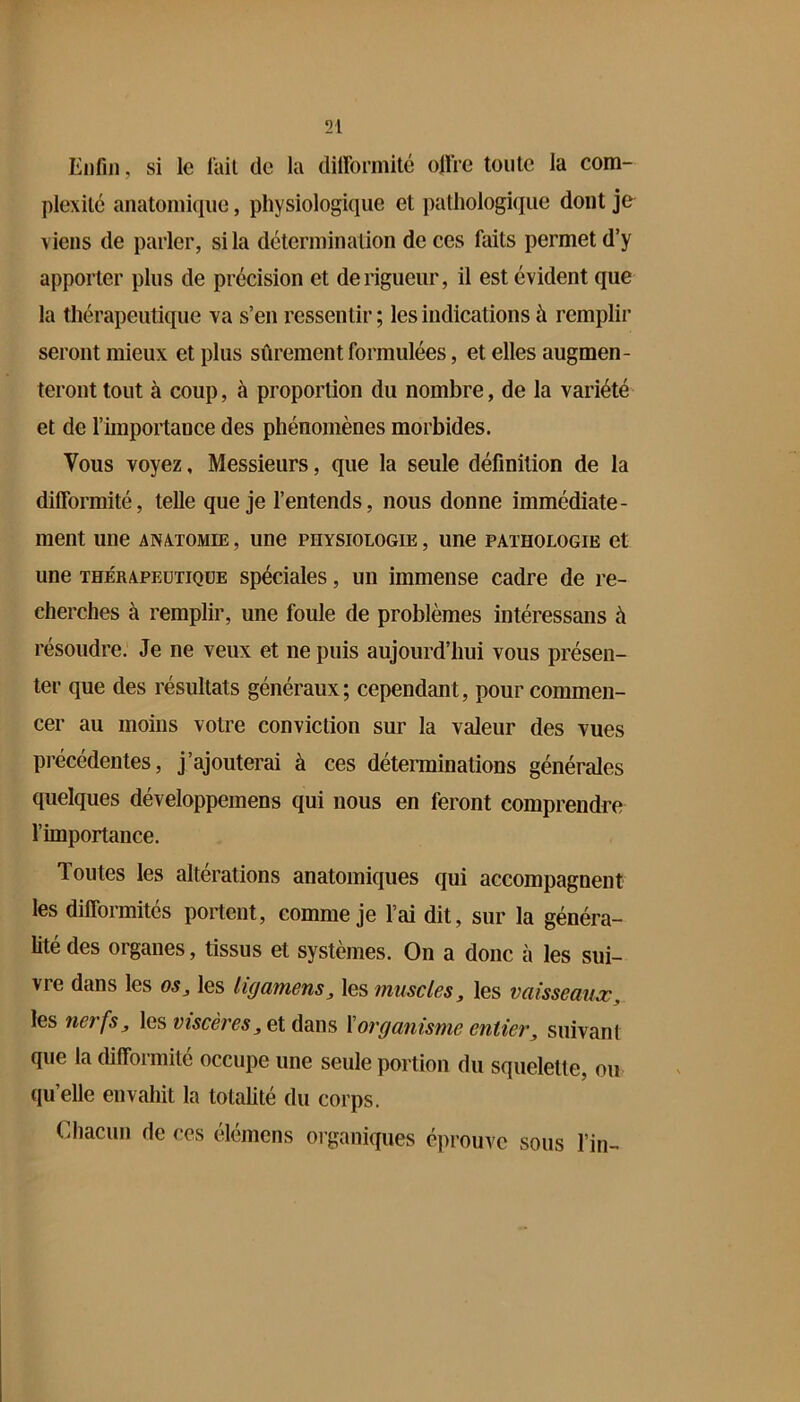 Enfin, si le l’ail de la diirormité ofire tonte la com- plexilc anatomique, physiologique et pathologique dont je viens de parler, si la détermination de ces faits permet d’y apporter plus de précision et de rigueur, il est évident que la thérapeutique va s’en ressentir ; les indications à remplir seront mieux et plus sûrement formulées, et elles augmen- teront tout à coup, à proportion du nombre, de la variété et de l’importance des phénomènes morbides. Vous voyez, Messieurs, que la seule définition de la difformité, telle que je l’entends, nous donne immédiate- ment une ANATOMIE, une physiologie , une pathologie et une thérapeutique spéciales, un immense cadre de re- cherches à remplir, une foule de problèmes intéressans à résoudre. Je ne veux et ne puis aujourd’hui vous présen- ter que des résultats généraux; cependant, pour commen- cer au moins votre conviction sur la valeur des vues précédentes, j’ajouterai à ces déterminations générales quelques développeinens qui nous en feront comprendre l’importance. Toutes les altérations anatomiques qui accompagnent les difformités portent, comme je l’ai dit, sur la généra- lité des organes, tissus et systèmes. On a donc à les sui- vre dans les oSj les ligamens, les muscles, les vaisseaujc, les net fs y les wîscc/’c^jCt dans \ organisme entier ^ suivant que la difformité occupe une seule portion du squelette, ou qu’elle envahit la totalité du corps. Cliacun de ces élémcns oiganiques éprouve sous l’in-