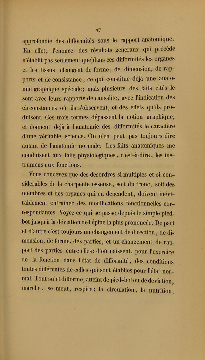 approfondie des difformités sous le rapport anatomique. En effet, l’énoncé des résultats généraux qui précède n’établit pas seulement quedans ces difformités les organes et les tissus changent de forme, de dimension, de rap- ports et de consistance, çe qui constitue déjà une anato- mie graphique spéciale; mais plusieurs des faits cités le sont avec leurs rapports de causalité, avec l’indication des circonstances où ils s’observent, et des effets qu’ils pro- duisent. Ces trois termes dépassent la notion graphique, et donnent déjà à l’anatomie des difformités le caractère d’une véritable science. On n’en peut pas toujours dire autant de l’anatomie normale. Les faits anatomiques me conduisent aux faits physiologiques, c’est-à-dire, les ins- trumens aux fonctions. Vous concevez que des désordres si multiples et si con- sidérables de la charpente osseuse, soit du tronc, soit des membres et des organes qui en dépendent, doivent inévi- tablement entraîner des modifications fonctionnelles cor- respondantes. Voyez ce qui se passe depuis le simple pied- bot jusqu’à la déviation de l’épine la plus prononcée. De part et d’autre c’est toujours un changement de direction, de di- mension, de forme, des parties, et un changement de rap- port des parties entre elles; d’où naissent, pour l’exercice de la fonction dans l’état de difformité, des conditions toutes différentes de celles qui sont établies pour l’état nor- mal. Tout sujet difforme, atteint de pied-bot ou de déviation, marche, se meut, respire; la circulation, la nutrition.