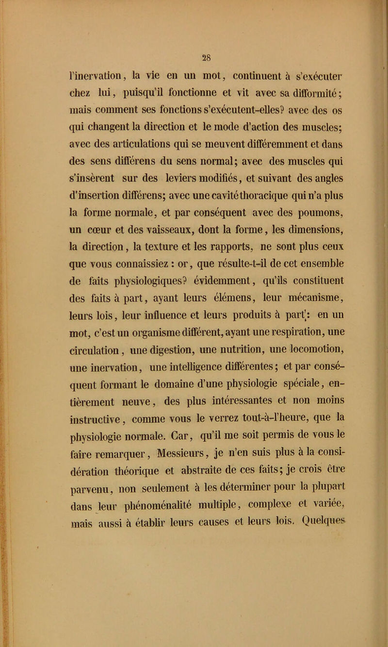 l’iiiervation, la vie en un mot, continuent à s’exécuter chez lui, puisqu’il fonctionne et vit avec sa difformité ; mais comment ses fonctions s’exécutent-elles? avec des os qui changent la direction et le mode d’action des muscles; avec des articulations qui se meuvent différemment et dans des sens différens du sens normal; avec des muscles qui s’insèrent sur des leviers modifiés, et suivant des angles d’insertion différens; avec une cavité thoracique qui n’a plus la forme normale, et par conséquent avec des poumons, un cœur et des vaisseaux, dont la forme, les dimensions, la direction, la texture et les rapports, ne sont plus ceux que vous connaissiez : or, que résulte-t-il de cet ensemble de faits physiologiques? évidemment, qu’ils constituent des faits à part, ayant leurs élémens, leur mécanisme, leurs lois, leur influence et leurs produits à part[: en un mot, c’est un organisme différent, ayant une respiration, une circulation, une digestion, une nutrition, une locomotion, une inervation, une intelligence différentes ; et par consé- quent formant le domaine d’une physiologie spéciale, en- tièrement neuve, des plus intéressantes et non moins instructive, comme vous le verrez tout-à-l’heure, que la physiologie normale. Car, qu’il me soit permis de vous le faire remarquer, Messieurs, je n’en suis plus à la consi- dération théorique et abstraite de ces faits; je crois être parvenu, non seulement à les déterminer pour la plupart dans leur phénoménalité multiple, complexe et variée, mais aussi à établir leurs causes et leurs lois. Quekjues