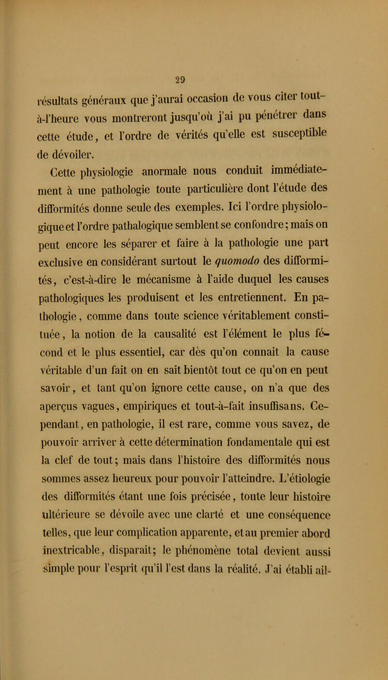 résultats généraux que j’aurai occasion de vous citer tout- à-l’heure vous montreront jusqu’où j’ai pu pénétrer dans cette étude, et l’ordre de vérités qu’elle est susceptible de dévoiler. Cette physiologie anormale nous conduit immédiate- ment à une pathologie toute particulière dont l’étude des difformités donne seule des exemples. Ici l’ordre physiolo- gique et l’ordre pathalogique semblent se confondre ; mais on peut encore les séparer et faire à la pathologie une part exclusive en considérant surtout le quomodo des difformi- tés, c’est-à-dire le mécanisme à l’aide duquel les causes pathologiques les produisent et les entretiennent. En pa- thologie , comme dans toute science véritablement consti- tuée, la notion de la causalité est l’élément le plus fé- cond et le plus essentiel, car dès qu’on connaît la cause véritable d’un fait on en sait bientôt tout ce qu’on en peut savoir, et tant qu’on ignore cette cause, on n’a que des aperçus vagues, empiriques et tout-à-fait insuffisans. Ce- pendant, en pathologie, il est rare, comme vous savez, de pouvoir arriver à cette détermination fondamentale qui est la clef de tout ; mais dans l’histoire des difformités nous sommes assez heureux pour pouvoir l’atteindre. L’étiologie des difformités étant une fois précisée, toute leur histoire ultérieure se dévoile avec une clarté et une conséquence telles, que leur complication apparente, et au premier abord inextricable, disparait; le phénomène total devient aussi simple pour l’esprit qu’il l’est dans la réalité. J’ai établi ail-