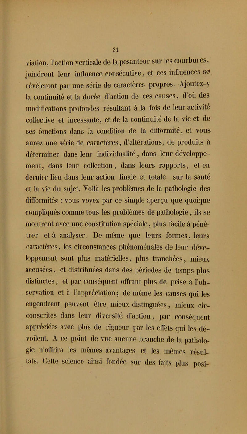\iatioii, l’aclion verticale de la pesanteur sur les courbures, joindront leur influence consécutive, et ces influences se révéleront par une série de caractères propres. Ajoutez-y la continuité et la durée d’action de ces causes, d’où des modifications profondes résultant à la fois de leur activité collective et incessante, et de la continuité de la vie et de ses fonctions dans îa condition de la difibrmité, et vous aurez une série de caractères, d’altérations, de produits à déterminer dans leur individualité, dans leur développe- ment, dans leur collection, dans leurs rapports, et en dernier lieu dans leur action finale et totale sur la santé et la vie du sujet. Voüà les problèmes de la pathologie des difformités : vous voyez par ce simple aperçu que quoique compliqués comme tous les problèmes de pathologie, ils se montrent avec une constitution spéciale, plus facile à péné- trer et à analyser. De même que leurs formes, leurs caractères, les circonstances phénoménales de leur déve- loppement sont plus matérielles, plus tranchées, mieux accusées, et distribuées dans des périodes de temps plus distinctes, et par conséquent olfrant plus de prise à l’ob- servation et à l’appréciation; de même les causes qui les engendrent peuvent être mieux distinguées, mieux cir- conscrites dans leur diversité d’action, par conséquent appréciées avec plus de rigueur par les effets qui les dé- voilent. A ce point de vue aucune branche de la patholo- gie n’offrira les mêmes avantages et les mêmes résul- tats. Cette science ainsi fondée sur des faits plus posi-