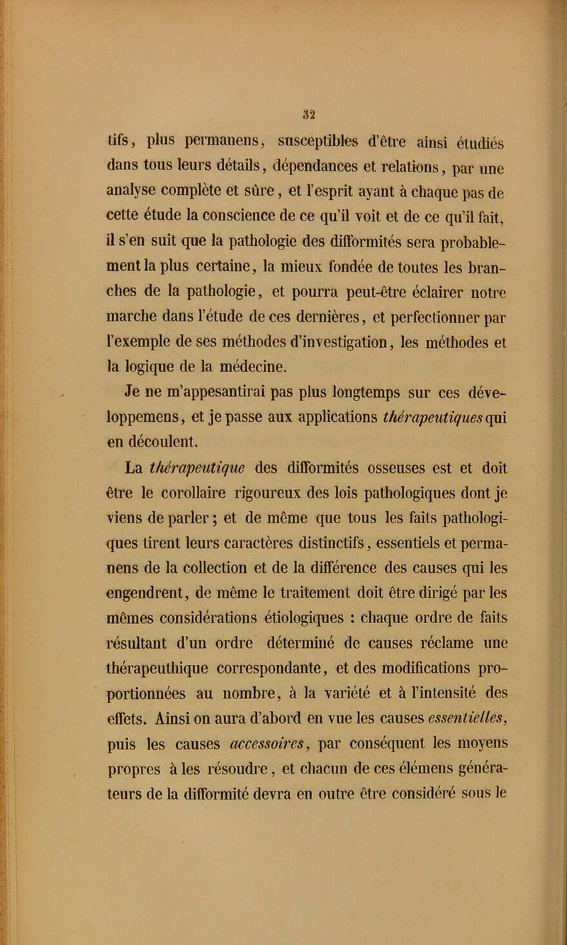 lifs, plus permaiieiis, susceptibles d’être ainsi étudiés dans tous leui’s détails, dépendances et relations, par une analyse complète et sûre, et l’esprit ayant à chaque pas de cette étude la conscience de ce qu’il voit et de ce qu’il fait, il s’en suit que la pathologie des difformités sera probable- ment la plus certaine, la mieux fondée de toutes les bran- ches de la pathologie, et pourra peut-être éclairer notre marche dans l’étude de ces dernières, et perfectionner par l’exemple de ses méthodes d’investigation, les méthodes et la logique de la médecine. Je ne m’appesantirai pas plus longtemps sur ces déve- loppemens, et je passe aux applications thérapeutiques ojm en découlent. La thérapeutique des difformités osseuses est et doit être le corollaire rigoureux des lois pathologiques dont je viens de parler ; et de même que tous les faits pathologi- ques tirent leurs caractères distinctifs, essentiels et perma- nens de la collection et de la différence des causes qui les engendrent, de même le traitement doit être dirigé par les mêmes considérations étiologiques : chaque ordre de faits résultant d’un ordre déterminé de causes réclame une thérapeuthique correspondante, et des modifications pro- portionnées au nombre, à la variété et à l’intensité des effets. Ainsi on aura d’abord en vue les causes essentielles, puis les causes accessoires, par conséquent les moyens propres à les résoudre, et chacun de ces élémens généra- teurs de la difformité devra en outre être considéré sous le