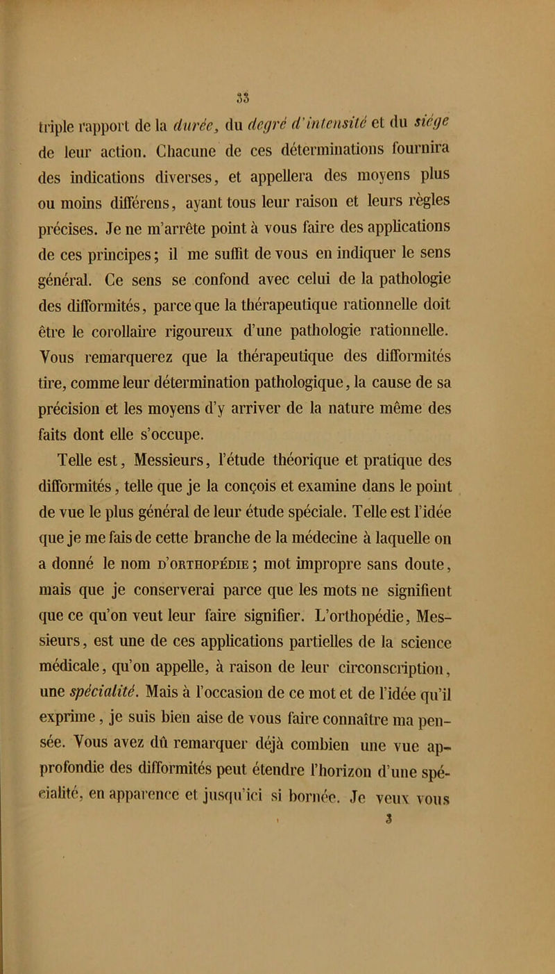 3S triple rapport de la durée, du degré d’intcnsüé et du siège de leur action. Chacune de ces déterminations fournira des indications diverses, et appellera des moyens plus ou moins diflerens, ayant tous leur raison et leurs règles précises. Je ne m’arrête point à vous faire des applications de ces principes ; il me suffit de vous en indiquer le sens général. Ce sens se confond avec celui de la pathologie des difformités, parce que la thérapeutique rationnelle doit être le corollaire rigoureux d’une pathologie rationnelle. Vous remarquerez que la thérapeutique des difformités tire, comme leur détermination pathologique, la cause de sa précision et les moyens d’y arriver de la nature même des faits dont elle s’occupe. Telle est. Messieurs, l’étude théorique et pratique des difformités, telle que je la conçois et examine dans le point de vue le plus général de leur étude spéciale. Telle est l’idée que je me fais de cette branche de la médecine à laquelle on a donné le nom d’orthopédie ; mot impropre sans doute, mais que je conserverai parce que les mots ne signifient que ce qu’on veut leur faire signifier. L’orthopédie, Mes- sieurs , est une de ces applications partielles de la science médicale, qu’on appelle, à raison de leur circonscription, une spécialité. Mais à foccasion de ce mot et de l’idée qu’il exprime, je suis bien aise de vous faire connaître ma pen- sée. Vous avez dû remarquer déjà combien une vue ap- profondie des difformités peut étendre l’horizon d’une spé- cialité, en apparence et jusqu’ici si bornée. Je veux vous . 3