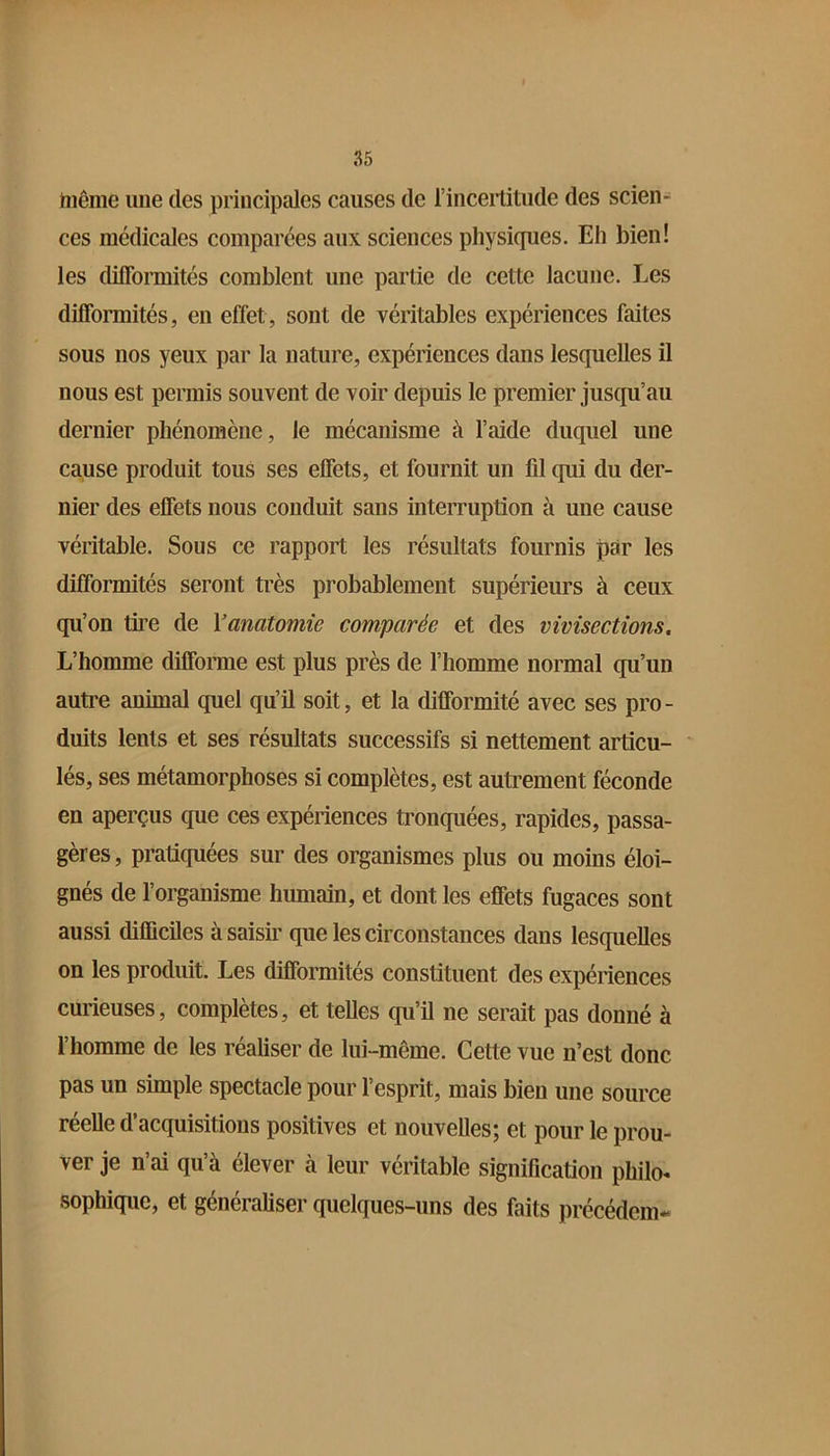 même une des principales causes de l’incertitude des scien- ces médicales comparées aux sciences physiques. Eh bien! les difformités comblent une partie de cette lacune. Les difformités, en effet, sont de véritables expériences faites sous nos yeux par la nature, expériences dans lesquelles il nous est permis souvent de voir depuis le premier jusqu’au dernier phénomène, le mécanisme à l’aide duquel une cause produit tous ses effets, et fournit un fd qui du der- nier des effets nous conduit sans interruption à une cause véritable. Sous ce rapport les résultats fournis par les difformités seront très probablement supérieurs à ceux qu’on tire de \anatomie comparée et des vivisections. L’homme difforme est plus près de l’homme normal qu’un autre animal quel qu’il soit, et la difformité avec ses pro- duits lents et ses résultats successifs si nettement articu- lés, ses métamorphoses si complètes, est autrement féconde en aperçus que ces expériences tronquées, rapides, passa- gères , pratiquées sur des organismes plus ou moins éloi- gnés de l’organisme humain, et dont les effets fugaces sont aussi difficiles à saisir que les circonstances dans lesquelles on les produit. Les difformités constituent des expériences curieuses, complètes, et telles qu’il ne serait pas donné à l’homme de les réaliser de lui-même. Cette vue n’est donc pas un simple spectacle pour l’esprit, mais bien une source réelle d’acquisitions positives et nouvelles; et pour le prou- ver je n’ai qu’à élever à leur véritable signification philo- sophique, et généraliser quelques-uns des faits précédem-