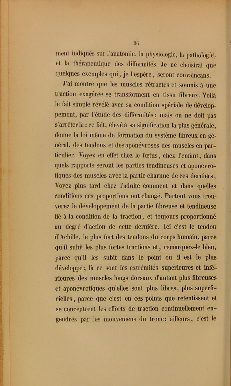 nienl indiqués sur raualoniie, la physiologie, la palliologié, et la thérapeutique des difformités. Je ne choisirai que ({uelques exemples qui, je l’espère, seront convaincans. J’ai montré que les muscles rétractés et soumis à une traction exagérée se transforment en tissu fibreux. Voilà le fait simple révélé avec sa condition spéciale de dévelop- pement, par l’étude des difformités ; mais on ne doit pas s’arrêter là : ce fait, élevé à sa signification la plus générale, donne la loi même de formation du système fibreux en gé- néral, des tendons et des aponévroses des muscles en par- ticulier. Voyez en effet chez le fœtus, chez l’enfant, dans quels rapports seront les parties tendineuses et aponévro- tiques des muscles avec la partie charnue de ces derniers. Voyez plus tard chez l’adulte comment et dans quelles conditions ces proportions ont changé. Partout vous trou- verez le développement de la partie fibreuse et tendineuse lié à la condition de la traction, et toujours proportionné au degré d’action de cette dernière. Ici c’est le tendon d’Achille, le plus fort des tendons du corps humain, parce qu’il subit les plus fortes tractions et, remarquez-Ie bien, parce qu’il les subit dans le point où il est le plus développé ; là ce sont les extrémités supérieures et infé- rieures des muscles longs dorsaux d’autant plus fibreuses et aponévrotiques qu’elles sont plus libres, plus superfi- cielles , parce que c’est en ces points que retentissent et se concentrent les efforts de traction continuellement en- gendrés par les mouveraens du tronc; ailleurs, c’est le