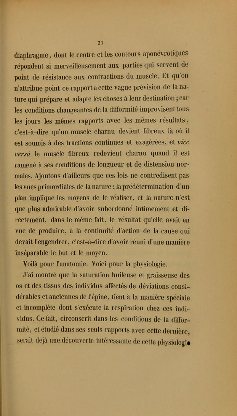 (liapliragme, dont le centre et les contours aponévrotiqucs répondent si merveilleusement aux parties qui servent de point de résistance aux contractions du muscle. Et qu’on n’attribue point ce rapport à cette vague prévision de la na- ture qui prépare et adapte les choses à leur destination ; car les conditions changeantes de la difformité improvisent tous les jours les mêmes rapports avec les mêmes résultats, c’est-à-dire qu’un muscle charnu devient fibreux là où il est soumis à des tractions continues et exagérées, et vice versâ le muscle fibreux redevient charnu quand il est ramené à ses conditions de longueur et de distension nor- males. Ajoutons d’ailleurs que ces lois ne contredisent pas les vues primordiales de la nature : la prédétermination d’un plan implique les moyens de le réaliser, et la nature n’est que plus admirable d’avoir subordonné intimement et di- rectement, dans le même fait, le résultat qu’elle avait en vue de produire, à la continuité d’action de la cause qui devait l’engendrer, c’est-à-dire d’avoir réuni d’une manière inséparable le but et le moyen. Voilà pour l’anatomie. Voici pour la physiologie. J’ai montré que la saturation huileuse et graisseuse des os et des tissus des individus affectés de déviations consi- dérables et anciennes de l’épine, tient à la manière spéciale et incomplète dont s’exécute la respiration chez ces indi- vidus. Ce fait, circonscrit dans les conditions de la diffor- mité, et étudié dans ses seuls rapports avec cette dernière, serait déjà une découverte inléressanle de celte physiologii