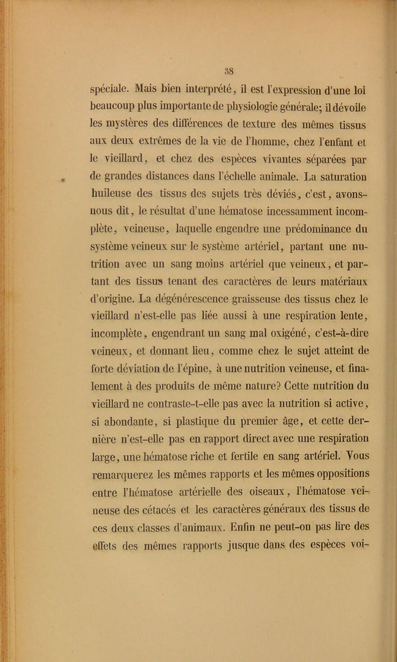S8 spéciale. Mais bien interprété, il est l’expression d’une loi beaucoup plus importan te de physiologie générale; il dévoile les mystères des difierences de texture des mômes tissus aux deux extrêmes de la vie de l’homme, chez l’enfant et le vieillard, et chez des espèces vivantes séparées par de grandes distances dans l’échelle animale. La saturation huileuse des tissus des sujets très déviés^ c’est, avons- nous dit, le résultat d’une hématose incessamment incom- plète, veineuse, laquelle engendre une prédominance du système veineux sur le système artériel, partant une nu- trition avec un sang moins artériel que veineux, et par- tant des tissu?» tenant des caractères de leurs matériaux d’origine. La dégénérescence graisseuse des tissus chez le vieillard n’est-elle pas liée aussi à une respiration lente, incomplète, engendrant un sang mal oxigéné, c’est-à-dire veineux, et donnant lieu, comme chez le sujet atteint de forte déviation de l’épine, à une nutrition veineuse, et fina- lement à des produits de même nature? Cette nutrition du vieillard ne contraste-t-elle pas avec la nutrition si active, si abondante, si plastique du premier âge, et cette der- nière n’est-elle pas en rapport direct avec une respiration large, une hématose riche et fertile en sang artériel. Vous remarquerez les mêmes rapports et les mêmes oppositions entre l’hématose artérielle des oiseaux, l’hématose vei- neuse des cétacés et les caractères généraux des tissus de ces deux classes d’animaux. Enfin ne peut-on pas Ime des effets des mêmes rapports jusque dans des espèces voi-