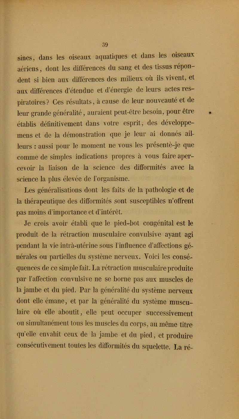 sines, dans les oiseaux aquatiques et dans les oiseaux aériens, dont les différences du sang et des tissus répon- dent si bien aux différences des milieux où ils vivent, et aux différences d’étendue et d’énergie de leurs actes res- piratoires? Ces résultats, à cause de leur nouveauté et de leur grande généralité, auraient peut-être besoin, pour être étabbs définitivement dans votre esprit, des développe- mens et de la démonstration que je leur ai donnés ail- leurs : aussi pour le moment ne vous les presentè-je que comme de simples indications propres à vous faire aper- cevoir la liaison de la science des difformités avec la science la plus élevée de l’organisme. Les généralisations dont les faits de la pathologie et de la thérapeutique des difformités sont susceptibles n’offrent pas moins d’importance et d’intérêt. Je crois avoir établi que le pied-bot congénital est le produit de la rétraction musculaire convulsive ayant agi pendant la vie intrà-utérine sous l’influence d’affections gé- nérales ou partielles du système nerveux. Voici les consé- quences de ce simple fait. La rétraction musculaire produite par l’affection convulsive ne se borne pas aux muscles de la jambe et du pied. Par la généralité du système nerveux dont elle émane, et par la généralité du système muscu- laire où elle aboutit, elle peut occuper successivement ou simultanément tous les muscles du corps, au même titre qu’elle envahit ceux de la jambe et du pied, et produire consécutivement toutes les difformités du squelette. La ré-