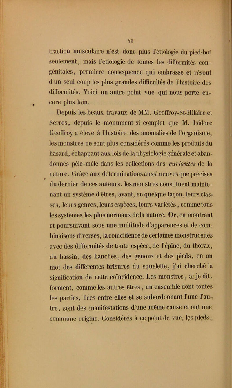 Iraction musculaire ii’est doue plus l’étiologie du pied-bol seulement, mais l’étiologie de toutes les difformités con- génitales, première conséquence qui embrasse et résout d’un seul coup les plus grandes difficultés de l’iiistoire des difformités. Voici un autre point A'ue qui nous porte en- core plus loin. Depuis les beaux travaux de MM. Geoffroy-St-Hilaire et Serres, depuis le monument si complet que M. Isidore Geoffroy a élevé à l’histoire des anomalies de l’organisme, les monstres ne sont plus considérés comme les produits du hasard, échappant aux lois de la physiologie générale et aban- donnés pêle-mêle dans les collections des curiosités de la nature. Grâce aux déterminations aussi neuves que précises du dernier de ces auteurs, les monstres constituent mainte- nant un système d’êtres, ayant, en quelque façon, leurs clas- ses, leurs genres, leurs espèces, leurs variétés, comme tous les systèmes les plus normaux de la nature. Or, en montrant et poursuivant sous une multitude d’apparences et de com- binaisons diverses, la coïncidence de certaines monstruosités avec des difformités de toute espèce, de l’épine, du thorax, du bassin, des hanches, des genoux et des pieds, en un mot des différentes brisures du squelette, j’ai cherché la signification de cette coïncidence. Les monstres, ai-je dit, forment, comme les autres êtres, un ensemble dont toutes les parties, liées entre elles et se subordonnant l’une l’au- tre, sont des manifestations d’une même cause et ont une commune origine. Considérés à çe point de vue, les pieds-