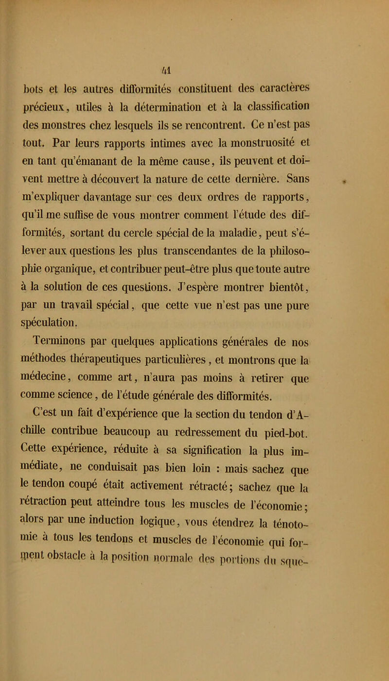 id bots et les autres difformités constituent des caractères précieux, utiles à la détermination et à la classification des monstres chez lesquels ils se rencontrent. Ce n’est pas tout. Par leurs rapports intimes avec la monstruosité et en tant qu’émanant de la même cause, ils peuvent et doi- vent mettre à découvert la nature de cette dernière. Sans m’expliquer davantage sur ces deux ordres de rapports, qu’il me suffise de vous montrer comment l’étude des dif- formités, sortant du cercle spécial de la maladie, peut s’é- lever aux questions les plus transcendantes de la pliiloso- pliie organique, et contribuer peut-être plus que toute autre à la solution de ces questions. J’espère montrer bientôt, par un travail spécial, que cette vue n’est pas une pure spéculation. Terminons par quelques applications générales de nos méthodes thérapeutiques particulières, et montrons que la médecine, comme art, n’aura pas moins à retirer que comme science, de l’étude générale des difformités. C’est un fait d’expérience que la section du tendon d’A- chille contribue beaucoup au redressement du pied-bot. Cette expérience, réduite à sa signification la plus im- médiate, ne conduisait pas bien loin : mais sachez que le tendon coupé était activement rétracté ; sachez que la rétraction peut atteindre tous les muscles de l’économie ; alors par une induction logique, vous étendrez la ténoto- mie à tous les tendons et muscles de l’économie qui for- ment obstacle à la position nojinalc des portions du sque-