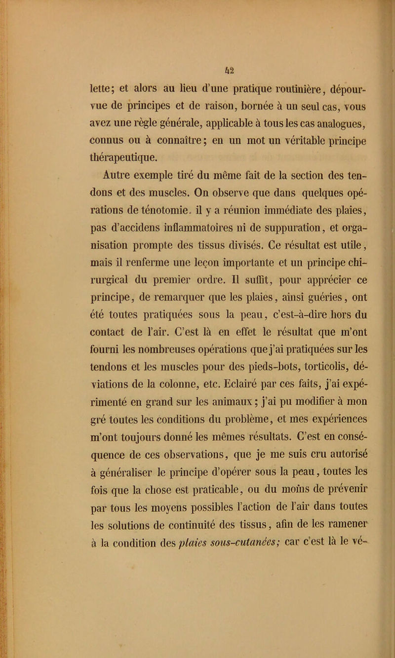 lette; et alors au lieu d’une pratique routinière, dépour- vue de principes et de raison, bornée à un seul cas, vous avez une règle générale, applicable à tous les cas analogues, connus ou à connaître ; en un mot un véritable principe thérapeutique. Autre exemple tiré du même fait de la section des ten- dons et des muscles. On observe que dans quelques opé- rations de ténotomie, il y a réunion immédiate des plaies, pas d’accidens inflammatoires ni de suppuration, et orga- nisation prompte des tissus divisés. Ce résultat est utile, mais il renferme une leçon importante et un principe chi- rurgical du premier ordre. Il suffit, pour apprécier ce principe, de remarquer que les plaies, ainsi guéries, ont été toutes pratiquées sous la peau, c’est-à-dire hors du contact de l’air. C’est là en effet le résultat que m’ont fourni les nombreuses opérations que j’ai pratiquées sur les tendons et les muscles pour des pieds-bots, torticolis, dé- viations de la colonne, etc. Eclairé par ces faits, j’ai expé- rmienté en grand sur les animaux ; j’ai pu modifier à mon gré toutes les conditions du problème, et mes expériences m’ont toujours donné les mêmes résultats. C’est en consé- quence de ces observations, que je me suis cru autorisé à généraliser le principe d’opérer sous la peau, toutes les fois que la chose est praticable, ou du moins de prévenir par tous les moyens possibles l’action de l’air dans toutes les solutions de continuité des tissus, afin de les ramener à la condition plaies sous-cutanées; car c’est là le vé-