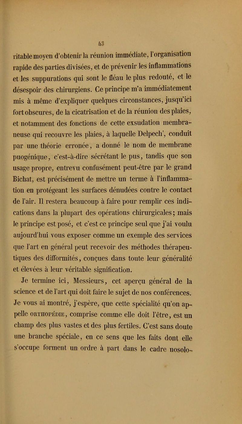 ritable moyen d’obtenir la réunion immédiate, l’organisation rapide des parties divisées, et de prévenir les inflammations et les suppurations qui sont le fléau le plus redouté, et le désespoir des chirurgiens. Ce principe m’a immédiatement mis à même d’expliquer quelques circonstances, jusqu’ici fort obscures, de la cicatrisation et de la réunion des plaies, et notamment des fonctions de cette exsudation membra- neuse qui recouvre les plaies, à laquelle Delpech', conduit par une théorie erronée, a donné le nom de membrane puogénique, c’est-à-dire sécrétant le pus, tandis que son usage propre, enti’evu confusément peut-être par le grand Bichat, est précisément de mettre un terme à l’inflamma- tion en protégeant les surfaces dénudées contre le contact de l’air. Il restera beaucoup à faire pour remplir ces indi- cations dans la plupart des opérations cliirurgicales ; mais le principe est posé, et c’est ce principe seul que j’ai voulu aujourd’hui vous exposer comme un exemple des services que l’art en général peut recevoir des méthodes thérapeu- tiques des difformités, conçues dans tonte leur généralité et élevées à leur véritable signification. Je termine ici. Messieurs, cet aperçu général de la science et de l’art qni doit faire le sujet de nos conférences. Je vous ai montré, j’espère, que cette spécialité qu’on ap- pelle ORTHOPÉDIE, comprise comme elle doit l’être, est un champ des plus vastes et des plus fertiles. C’est sans doute une branche spéciale, en ce sens que les faits dont elle s’occupe forment un ordre à part dans le cadre nosolo-