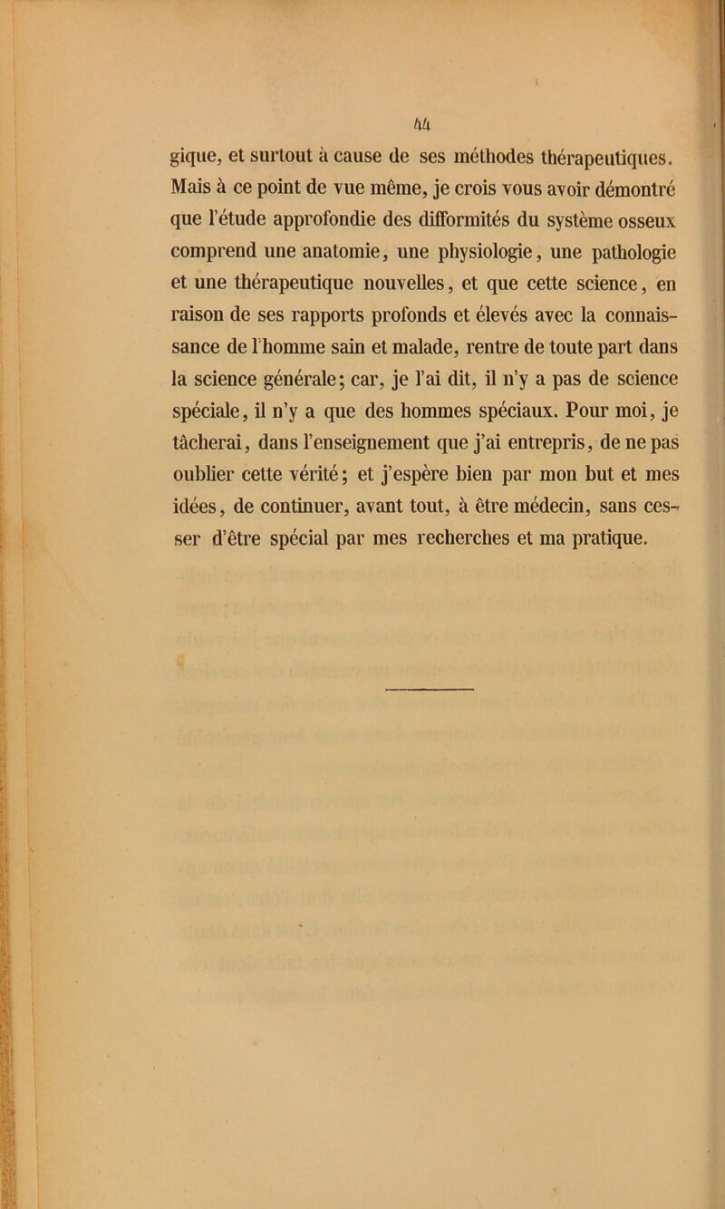 t\k gique, et surtout à cause de ses méthodes thérapeutiques. Mais à ce point de vue même, je crois vous avoir démontré que l’étude approfondie des difformités du système osseux comprend une anatomie, une physiologie, une pathologie et une thérapeutique nouvelles, et que cette science, en raison de ses rapports profonds et élevés avec la connais- sance de l’homme sain et malade, rentre de toute part dans la science générale; car, je l’ai dit, il n’y a pas de science spéciale, il n’y a que des hommes spéciaux. Pour moi, je tâcherai, dans l’enseignement que j’ai entrepris, de ne pas oublier cette vérité ; et j’espère bien par mon but et mes idées, de continuer, avant tout, à être médecin, sans ces-^ ser d’être spécial par mes recherches et ma pratique.