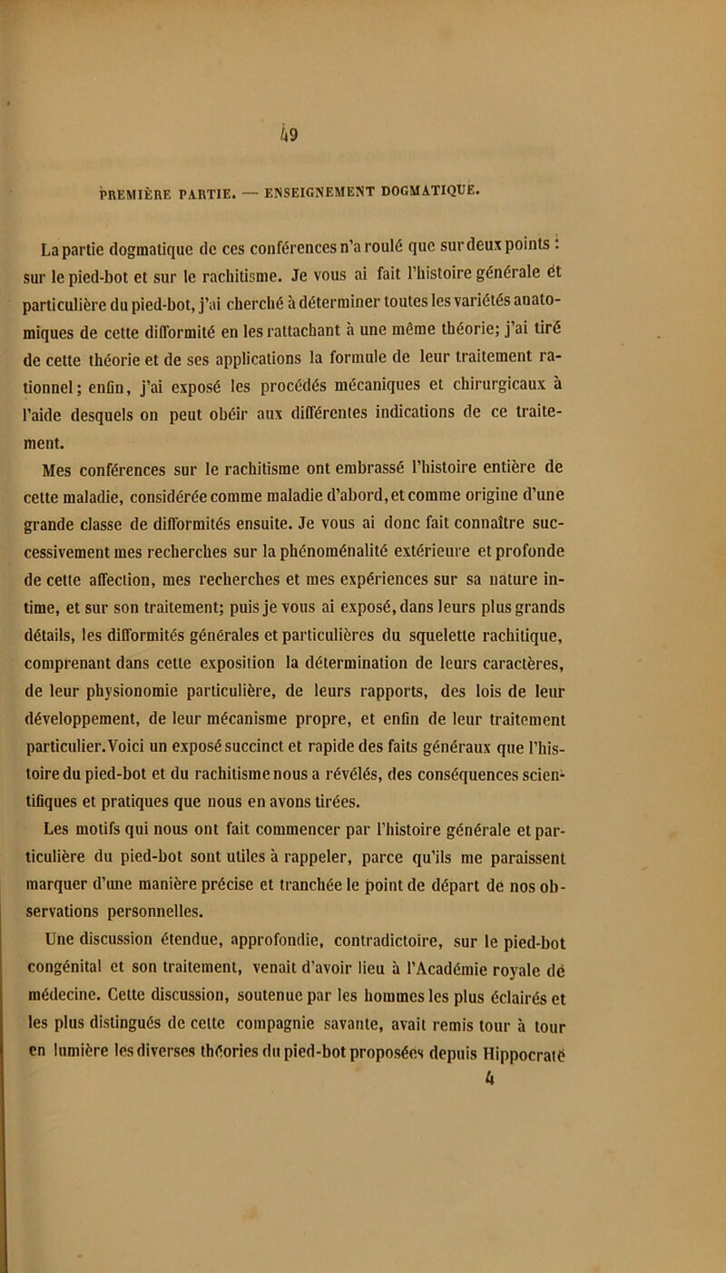 PREMIÈRE PARTIE. — ENSEIGNEMENT DOGMATIQUE. La partie dogmatique de ces conférences n’a roulé que sur deux points t sur le pied-bot et sur 1e rachitisme. Je vous ai fait l’histoire générale ét particulière du pied-bot, j’ai cherché à déterminer toutes les variétés anato- miques de cette difformité en les rattachant à une même théorie; j’ai tiré de cette théorie et de ses applications la formule de leur traitement ra- tionnel; enOn, j’ai exposé les procédés mécaniques et chirurgicaux à l’aide desquels on peut ohéir aux différentes indications de ce traite- ment. Mes conférences sur le rachitisme ont embrassé l’histoire entière de cette maladie, considérée comme maladie d’abord, et comme origine d’une grande classe de difformités ensuite. Je vous ai donc fait connaître suc- cessivement mes recherches sur la phénoménalité extérieure et profonde de cette affection, mes recherches et mes expériences sur sa nature in- time, et sur son traitement; puis je vous ai exposé, dans leurs plus grands détails, les difformités générales et particulières du squelette rachitique, comprenant dans cette exposition la détermination de leurs caractères, de leur physionomie particulière, de leurs rapports, des lois de leur développement, de leur mécanisme propre, et enfin de leur traitement particulier. Voici un exposé succinct et rapide des faits généraux que l’his- toire du pied-bot et du rachitisme nous a révélés, des conséquences scien- tifiques et pratiques que nous en avons tirées. Les motifs qui nous ont fait commencer par l’histoire générale et par- ticulière du pied-bot sont utiles à rappeler, parce qu’ils me paraissent marquer d’ime manière précise et tranchée le point de départ de nos ob- servations personnelles. Une discussion étendue, approfondie, contradictoire, sur le pied-bot congénital et son traitement, venait d’avoir lieu à l’Académie royale dé médecine. Cette discussion, soutenue par les hommes les plus éclairés et les plus distingués de celte compagnie savante, avait remis tour à tour en lumière les diverses théories du pied-bot proposées depuis Hippocraié U