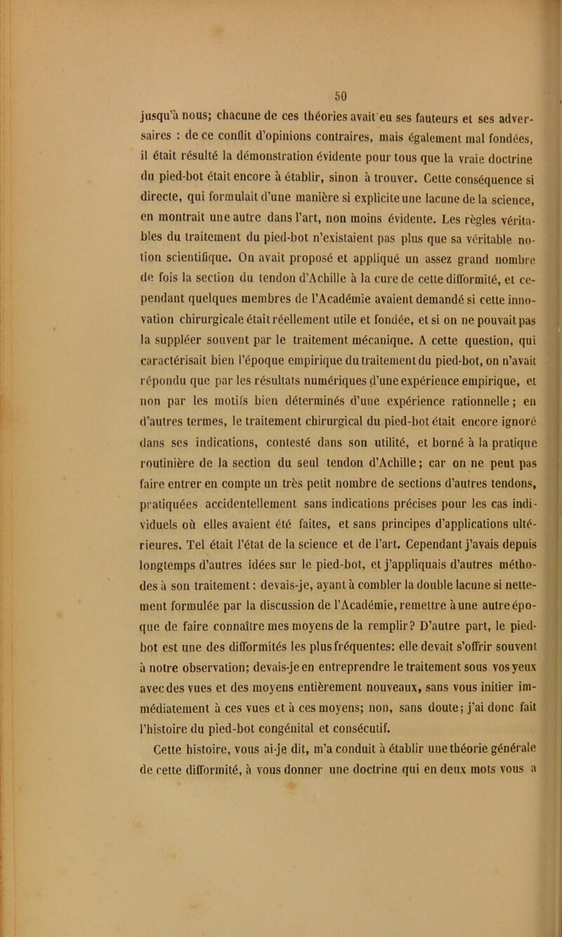 jusqu’à nous; chacune de ces théories avait eu ses fauteurs et ses adver- saires : de ce conflit d’opinions contraires, mais également mal fondées, il était résulté la démonstration évidente pour tous que la vraie doctrine du pied-bot était encore à établir, sinon à trouver. Cette conséquence si directe, qui formulait d’une manières! explicite une lacune de la science, en montrait une autre dans l’art, non moins évidente. Les règles vérita- bles du traitement du pied-bot n’existaient pas plus que sa véritable no- tion scientifique. On avait proposé et appliqué un assez grand nombre de fois la section du tendon d’Achille à la cure de cette difformité, et ce- pendant quelques membres de l’Académie avaient demandé si cette inno- vation chirurgicale était réellement utile et fondée, et si on ne pouvait pas la suppléer souvent par le traitement mécanique. A cette question, qui caractérisait bien l’époque empirique du traitement du pied-bot, on n’avait répondu que par les résultais numériques d’une expérience empirique, et non par les motifs bien déterminés d’une expérience rationnelle; en d’autres termes, le traitement chirurgical du pied-bot était encore ignoré dans scs indications, contesté dans son utilité, et borné à la pratique routinière de la section du seul tendon d’Achille ; car on ne peut pas faire entrer en compte un très petit nombre de sections d’autres tendons, pratiquées accidentellement sans indications précises pour les cas indi- viduels où elles avaient été faites, et sans principes d’applications ulté- rieures. Tel était l’état de la science et de l’art. Cependant j’avais depuis longtemps d’autres idées sur le pied-bot, et j’appliquais d’autres métho- des à son traitement ; devais-je, ayant à combler la double lacune si nette- ment formulée par la discussion de l’Académie, remettre aune autre épo- que de faire connaître mes moyens de la remplir? D’autre part, le pied- bot est une des difformités les plus fréquentes: elle devait s’offrir souvent à notre observation; devais-je en entreprendre le traitement sous vos yeux avec des vues et des moyens entièrement nouveaux, sans vous initier im- médiatement à ces vues et à ces moyens; non, sans doute; j’ai donc fait l’histoire du pied-bot congénital et consécutif. Cette histoire, vous ai-je dit, m’a conduit à établir une théorie générale de cette difformité, à vous donner une doctrine qui en deux mots vous a