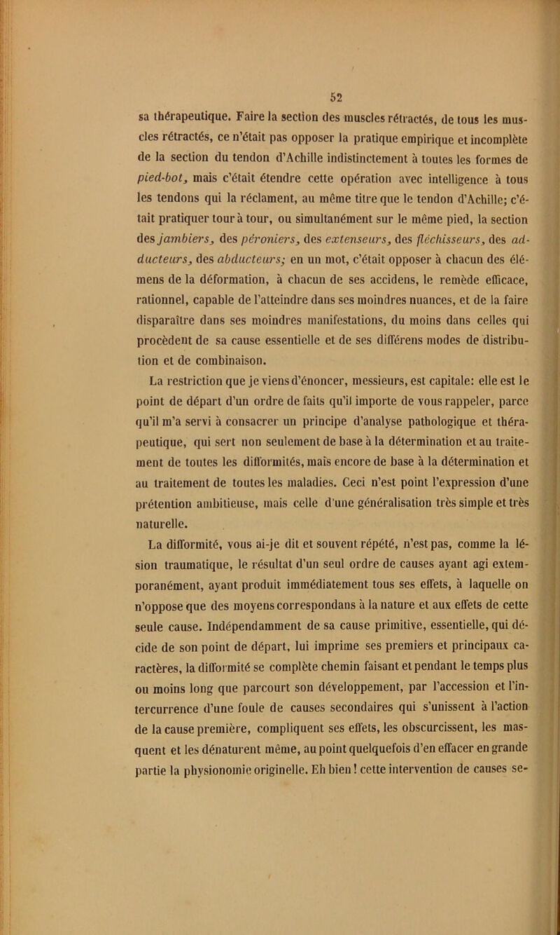 sa thérapeutique. Faire la section des muscles rétractés, de tous les mus- cles rétractés, ce n’était pas opposer la pratique empirique et incomplète de la section du tendon d’Achille indistinctement à toutes les formes de pied-bot^ mais c’était étendre cette opération avec intelligence à tous les tendons qui la réclament, au même titre que le tendon d’Achille; c’é- tait pratiquer tour à tour, ou simultanément sur le même pied, la section des jambiers, des péroniers, des extenseurs, des fléchisseurs, des ad- ducteurs, des abducteurs; en un mot, c’était opposer à chacun des élé- mens de la déformation, à chacun de ses accidens, le remède eflicace, rationnel, capable de l’atteindre dans scs moindres nuances, et de la faire disparaître dans ses moindres manifestations, du moins dans celles qui procèdent de sa cause essentielle et de ses différens modes de distribu- tion et de combinaison. La restriction que je viens d’énoncer, messieurs, est capitale: elle est le point de départ d’un ordre de faits qu’il importe de vous rappeler, parce qu’il m’a servi à consacrer un principe d’analyse pathologique et théra- peutique, qui sert non seulement de base à la détermination et au traite- ment de toutes les dilformités, mais encore de base à la détermination et au traitement de toutes les maladies. Ceci n’est point l’expression d’une prétention ambitieuse, mais celle d'une généralisation très simple et très naturelle. La difformité, vous ai-je dit et souvent répété, n’est pas, comme la lé- sion traumatique, le résultat d’un seul ordre de causes ayant agi extem- poranément, ayant produit immédiatement tous ses effets, à laquelle on n’oppose que des moyens correspondans à la nature et aux effets de cette seule cause. Indépendamment de sa cause primitive, essentielle, qui dé- cide de son point de départ, lui imprime ses premiers et principaux ca- ractères, la diffoi mité se complète chemin faisant et pendant le temps plus ou moins long que parcourt son développement, par l’accession et l’in- tercurrence d’une foule de causes secondaires qui s’unissent à l’action de la cause première, compliquent ses effets, les obscurcissent, les mas- quent et les dénaturent même, au point quelquefois d’en effacer en grande partie la physionomie originelle. Eh bien ! cette intervention de causes se-