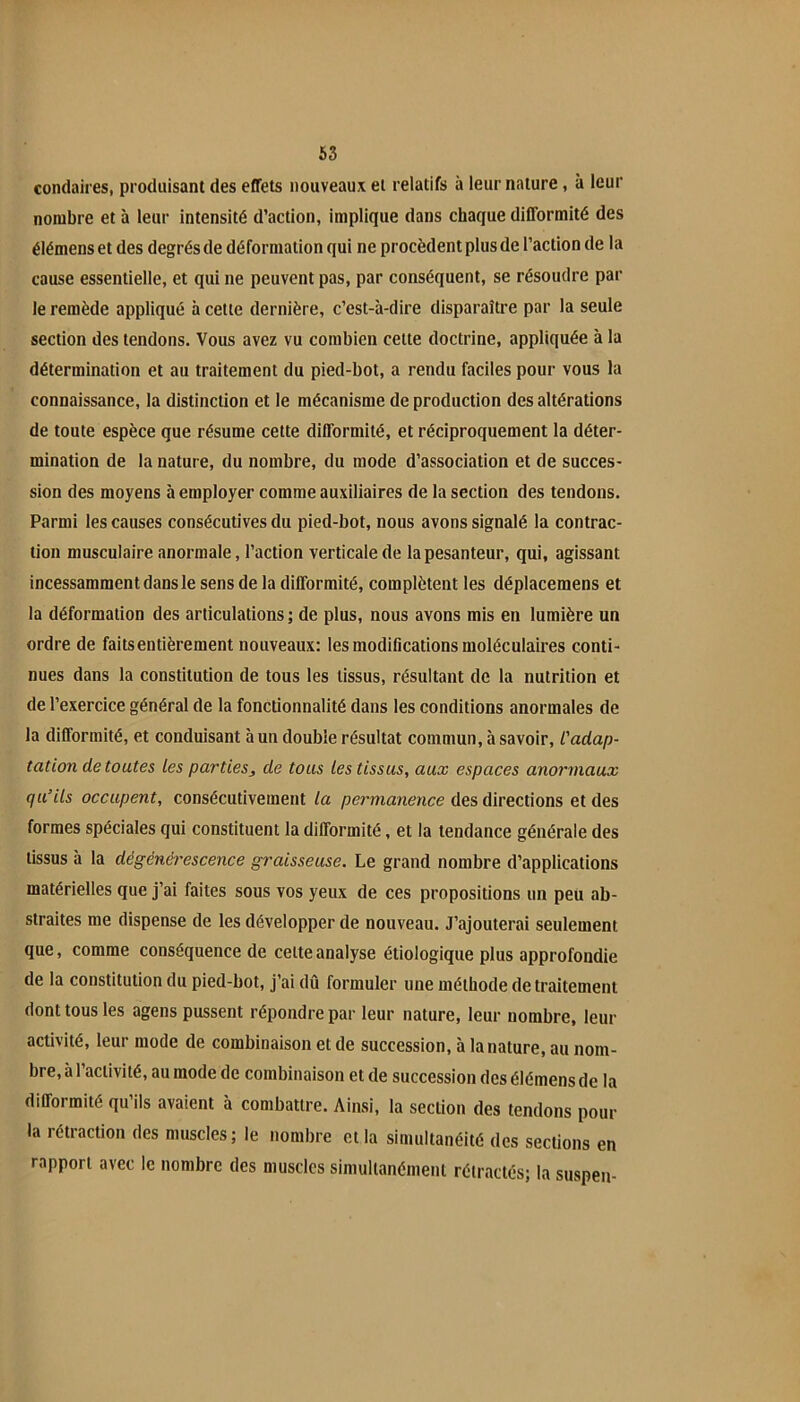 condaires, produisant des effets nouveaux et relatifs à leur nature, à leur nombre et à leur intensité d’action, implique dans chaque difformité des élémens et des degrés de déformation qui ne procèdent plus de l’action de la cause essentielle, et qui ne peuvent pas, par conséquent, se résoudre par le remède appliqué à celte dernière, c’est-à-dire disparaître par la seule section des tendons. Vous avez vu combien celte doctrine, appliquée à la détermination et au traitement du pied-bot, a rendu faciles pour vous la connaissance, la distinction et le mécanisme de production des altérations de toute espèce que résume cette difformité, et réciproquement la déter- mination de la nature, du nombre, du mode d’association et de succes- sion des moyens à employer comme auxiliaires de la section des tendons. Parmi les causes consécutives du pied-bot, nous avons signalé la contrac- tion musculaire anormale, l’action verticale de la pesanteur, qui, agissant incessamment dans le sens de la difformité, complètent les déplacemens et la déformation des articulations ; de plus, nous avons mis en lumière un ordre de faits entièrement nouveaux: les modifications moléculaires conti- nues dans la constitution de tous les tissus, résultant de la nutrition et de l’exercice général de la fonctionnalité dans les conditions anormales de la difformité, et conduisant à un double résultat commun, à savoir, l'adap- tation de toutes Les parties, de tous les tissus, aux espaces anormaux qu’ils occupent, consécutivement la permanence des directions et des formes spéciales qui constituent la difformité, et la tendance générale des tissus à la dégénérescence graisseuse. Le grand nombre d’applications matérielles que j’ai faites sous vos yeux de ces propositions un peu ab- straites me dispense de les développer de nouveau. J’ajouterai seulement que, comme conséquence de celte analyse étiologique plus approfondie de la constitution du pied-bot, j’ai dû formuler une méthode de traitement dont tous les agens pussent répondre par leur nature, leur nombre, leur activité, leur mode de combinaison et de succession, à la nature, au nom- bre, à l’activité, au mode de combinaison et de succession des élémens de la difformité qu’ils avaient à combattre. Ainsi, la section des tendons pour la rétraction des muscles; le nombre cl la simultanéité des sections en rapport avec le nombre des muscles simultanément rétractés; la suspen-